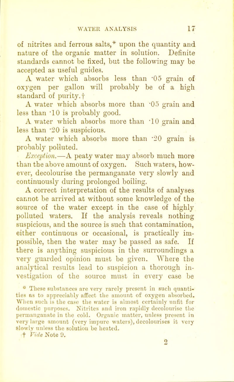 of nitrites and ferrous salts,* upon the quantity and nature of the organic matter in solution. Definite standards cannot be fixed, but the following may be accepted as useful guides. A water which absorbs less than 05 grain of oxygen per gallon will probably be of a high standard of purity, f A water which absorbs more than '05 grain and less than '10 is probably good. A water which absoi'bs more than '10 grain and less than '20 is suspicious. A water which absorbs more than '20 grain is probably polluted. Exception.—A peaty water may absorb much more than the above amount of oxygen. Such waters, how- ever, decolourise the permanganate very slowly and continuously during prolonged boiling. A correct interpretation of the results of analyses cannot be arrived at without some knowledge of the source of the water except in the case of highly polluted waters. If the analysis reveals nothing suspicious, and the source is such that contamination, either continuous or occasional, is practically im- possible, then the water may be passed as safe. If there is anything suspicious in the surroundings a very guarded opinion must be given. AVhere the analytical results lead to suspicion a thorough in- vestigation of the source must in every case be * These substances are very rarely present in such quanti- ties as to appreciably affect the amount of oxygen absorbed. When such is the case the water is almost certainly unfit for domestic purposes. Nitrites and iron rapidly decolourise the pernianj^anate in the cold. Organic matter, unless present in very large amount (very impure waters), decoloui'ises it very slowly unless the solutiou be heated. •t Vide Note 9. 2