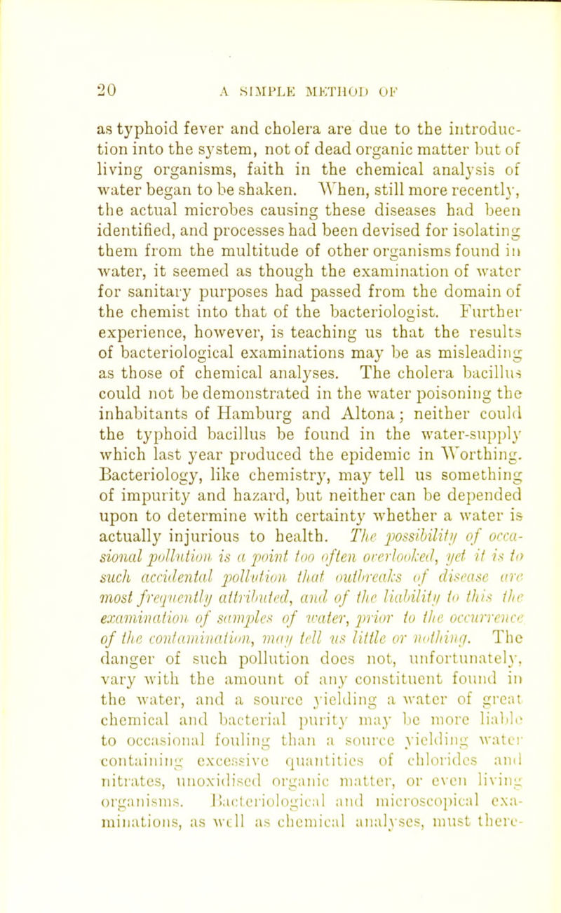 as typhoid fever and cholera are due to the introduc- tion into the sj'stem, not of dead organic matter but of living organisms, faith in the chemical analysis of water began to be shaken. AVhen, still more recently, the actual microbes causing these diseases had been identified, and processes had been devised for isolating them from the multitude of other organisms found in water, it seemed as though the examination of water for sanitary purposes had passed from the domain of the chemist into that of the bacteriolooist. Further O experience, however, is teaching us that the results of bacteriological examinations may be as misleading as those of chemical analyses. The cholera bacillus could not be demonstrated in the water poisoning the inhabitants of Hamburg and Altona; neither could the typhoid bacillus be found in the water-supply which last year produced the epidemic in Worthing. Bacteriology, like chemistry, may tell us something of impurity and hazard, but neither can be depended upon to determine with certainty whether a water is actually injurious to health. TJie ])ossihilHii of occa- sional polluiioih is a jwivt too often orerlooked, yet it is to sucli accidental poUvtion that ouihreaks of disease arc. most frequently attriJmtcd, and of the ludnlity to this the examination of sampler of v:ater, prior to the occurrence of the conlaiiiiuatidn, vuiy fell vs little or iinthiiifl. The danger of such pollution does not, unfortunately, vary with the amount of any constituent found in the water, and a source yielding a M-ater of great chemical and bacterial purity may be more lialile to occasional fouling than a source yielding water containing excessive quantities of chlorides and nitrates, unoxidiscd organic matter, or even living orgain'sms. Mactcriological and microscopical exa- miuations, as well as chemical analyses, nnist there-