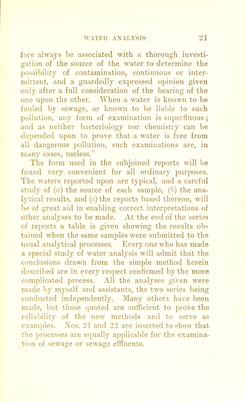 fore always be associated with a thorough investi- gation of the source of the water to determine the possibility of contamination, continuous or inter- mittent, and a guardedly expressed opinion given only after a full consideration of the bearing of the one upon the other. When a water is known to be fouled by sewage, or known to be liable to such pollution, any form of examination is superfluous ; and as neither bacteriology nor chemistry can be depended upon to prove that a water is free from all dangerous pollution, such examinations are, in many cases, useless. ' The form used in the subjoined reports will be found very convenient for all ordinary purposes. The waters reported upon are typical, and a careful study of ((() the source of each sample, (h) the ana- lytical results, and (c) the reports based thereon, will be of great aid in enabling correct interpretations of other analyses to be made. At the end of the series of reports a table is given showing the results ob- tained when the same samples were submitted to the usual analytical processes. Every one who has made a special study of water analj'sis will admit that the conclusions drawn from the simple method herein described are in every respect confirmed by the more complicated process. All the analyses given were made by myself and assistants, the two series being conducted independently. Many others have been made, but those quoted are sufficient to prove the reliability of the new methods and to serve as examples. Nos. 21 and 22 are inserted to shoAv that the processes are equally applicable for the examina- tion of sewage or sewage effluents.