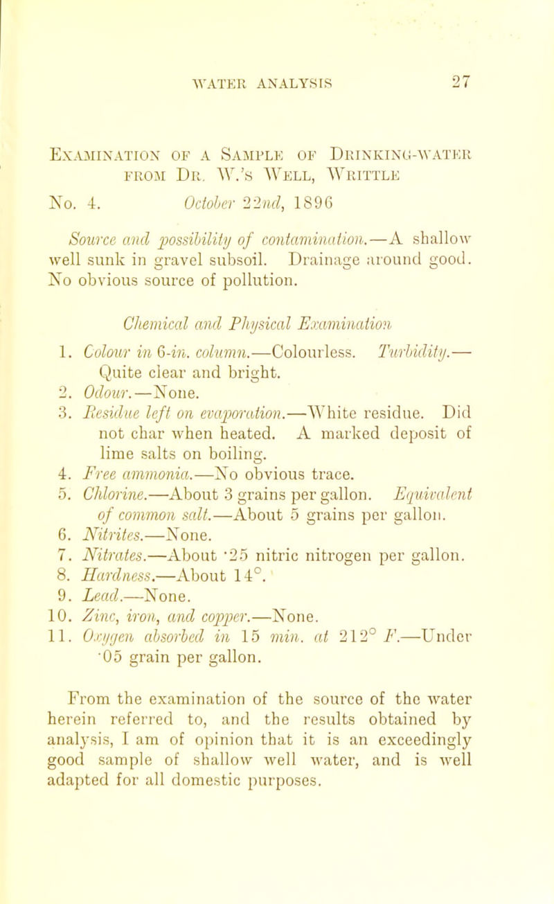 EX.UIINATIOX OF A SaMPLK OF DkINKING-WATKR FROJi Dr. W.'s AVell, Writtle No. 4. Ocioher 2-2iid, 1896 Source and possibility of contamination.—A shallow well sunk in gravel subsoil. Drainage around good. No obvious source of pollution. Chemical and Physical Examination 1. Colour inQ-in. column.—Colourless. Turhidifi/.— Quite clear and bright. 2. Odour.—None. 3. liesidue left on evajwation.—White residue. Did not char when heated. A marked deposit of lime salts on boiling. 4. Free ammonia.—No obvious trace. 5. Chlorine.—About .3 grains per gallon. Eqiiimlent of common salt.—About 5 grains per gallon. 6. Nitrites.—None. 7. Nitrates.—About 25 nitric nitrogen per gallon. 8. Hardness.—About 14°. 9. Lead.—None. 10. Zinc, iron, and copper.—None. 11. O.i-ijgen absorbed in 15 7nin. at 212° F.—Under '05 grain per gallon. From the examination of the source of the water herein referred to, and the results obtained by analysis, I am of opinion that it is an exceedingly good .sample of shallow well water, and is well adapted for all domestic purposes.