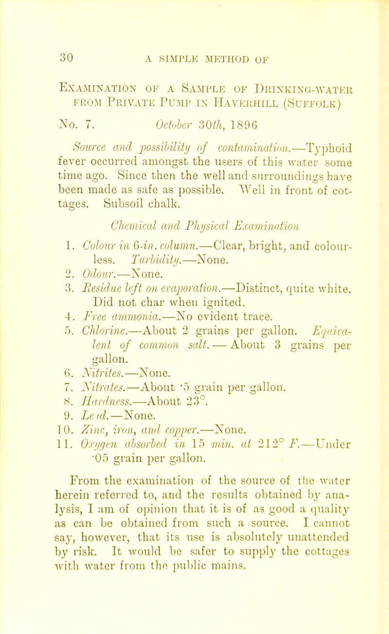 Examination oe a Sample of DPtiNKiXG-WAXKR FROM Privatk Pump ix Havkp.hill (Suffolk) No. 7. Odnher 30th, 1896 Source and possihility of contamination.—T3'phoid fever occurred amongst the users of this water some time asro. Since then the well and surroundings have been made as safe as possible. Well in front of cot- tages. Subsoil chalk. Chemical and Physical Examination 1. Colour in 6-in. column.—Clear, bright, and colour- less. Turhidiii/.—None. 2. Odour.—None. 3. Residue left on evaporation.—Distinct, quite white. Did not char when ignited. 4. Free ammonia.—No evident trace. 5. Chlorine.—About 2 grains per gallon. Equica- lent of common salt. — About 3 grains per gallon, (i. Nitrites.—None. 7. Nitrates.—About '5 grain per gallon. H. Hardness.—About 23°. 9. Leid.—None. 10. Zinc, iron, and copper.—None. 11. O.ri/gen absorbed in 15 min. at 212° F.—Under '05 grain per gallon. From the examination of the source of the water herein referred to, and the results obtained by ana- lysis, I am of opinion that it is of as good a (jualit}' as can be obtained from .such a source. I cannot sa}', however, that its use is absolutely unattended by risk. It would be safer to suppl}' the cottages M'ith water from the puljlic mains.