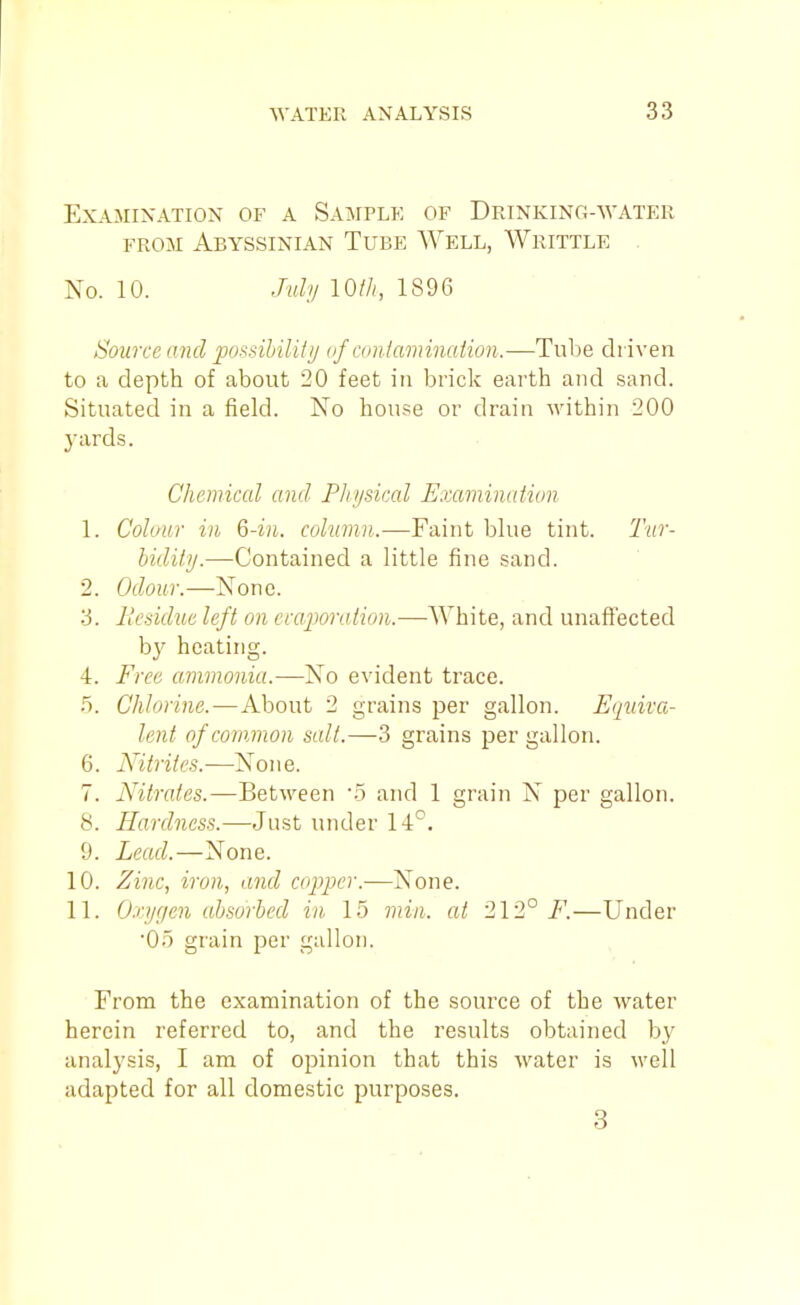 Examination of a Sample of Drinking-'vvater FROM Abyssinian Tube Well, AVrittle No. 10. July 10/A, 1896 Source and possihilitij of amiamination.—Tube driven to a depth of about 20 feet in brick earth and sand. Situated in a field. No house or drain within 200 3'ards. Chemical and Pliijsiccd Examinatiun 1. Colour in 6-in. column.—Faint blue tint. Tur- bidiiij.—Contained a little fine sand. 2. Odour.—None. ■i. Ilesidue left on ecaporaiion.—White, and unaffected by heating. 4. Free ammonia.—No evident trace. 5. Chlorine.—About 2 grains per gallon. Equiva- lent of common salt.—3 grains per gallon. 6. Nitrites.—None. 7. Nitrates.—Between 'S and 1 grain N per gallon. 8. Hardness.—Just under 14°. 9. Lead.—None. 10. Zinc, iron, and copper.—Kone. 11. Oxygen absorbed in 15 min. at 212°/*'.—Under Oo grain per gallon. From the examination of the source of the water herein referi'ed to, and the results obtained by analysis, I am of opinion that this water is well adapted for all domestic purposes. 3