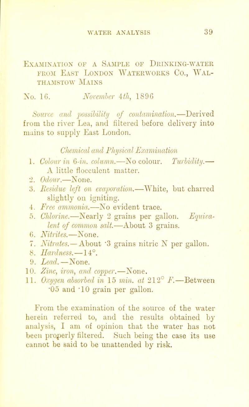 Examination of a Sample of Drinking-water FROM East London Waterworks Co., AVal- THA3IST0W Mains No. IG. November iih, 1S9G Source and jmsibilitj/ of contamination.—Derived from the river Lea, and filtered before delivery into mains to supply East London. Chemical and Physical Examination 1. Colour in Q-in. column.—No colour. Turhiditij.— A little flocculcnt matter. 2. Odour.—None. 3. Residue left on evaporation.—White, but charred slightly ou igniting. 4. Free ammonia.—No evident trace. 5. Chlorine.—Nearly 2 grains per gallon. Ucjuira- lent of common salt.—About 3 grains. 6. Nitrites.—None. 7. Nitrcdes. — About 3 grains nitric N per gallon. 8. Hardness.—14°. 9. Lead.—None. 10. Zinc, iron, and copper.—None. 11. Oxygen absorbed in 15 min. at 212° F.—Between •05 and 10 grain per gallon. From the examination of the source of the water herein referred to, and the results obtained by analysis, I am of opinion that the water has not been properly filtered. Such being the case its use cannot be said to be unattended by risk.