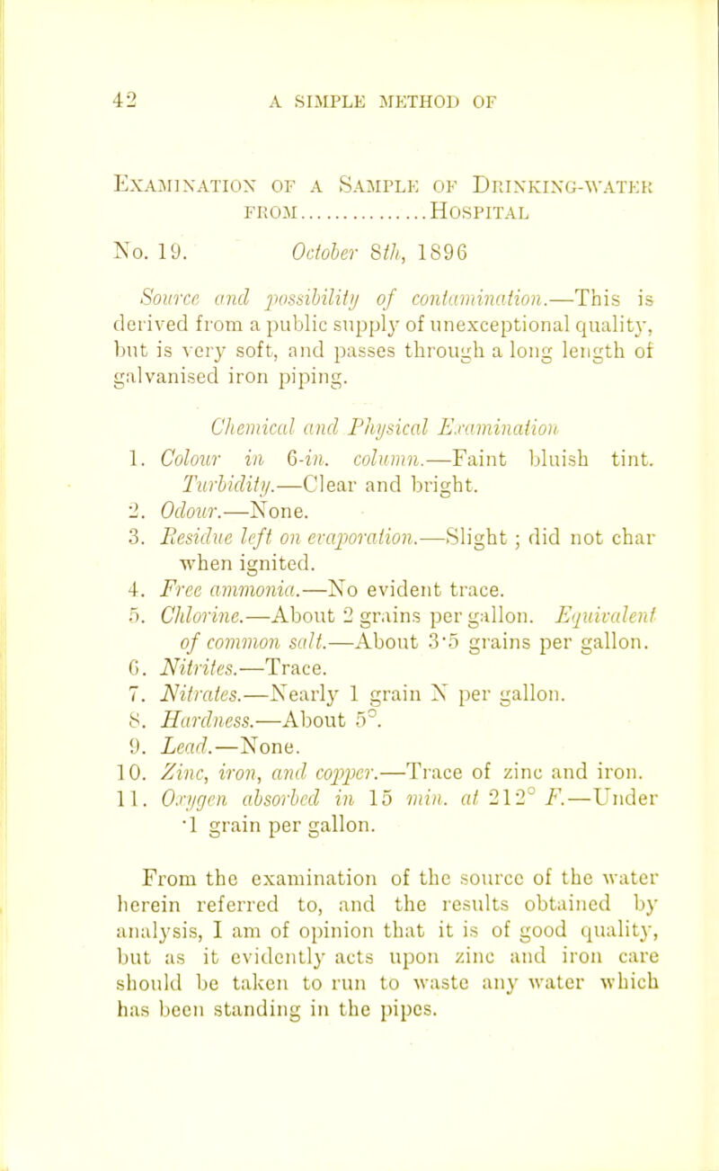 Examination of a Sample of DnixKiXG-WATKi; FROM Hospital No. 19.  Odoher 8ih, 1896 Source and jiossibilit)/ of coniamination.—This is derived from a public suppl}' of unexceptional qualit}', but is very soft, and passes through a long length of galvanised iron piping. Chemical and Physical E.nunination 1. Colour ill Q-in. column.—Faint bluish tint. Turliditij.—Clear and bright. 2. Odour.—None. 3. Residue left on evaporation.—Slight; did not char when ignited. 4. Free ammonia.—No evident trace. 5. Chlorine.—About 2 grains per gallon. Equivcdent of common salt.—About 3'5 grains per gallon. G. Nitrites.—Trace. 7. Nitrates.—Nearl}' 1 grain N per gallon, y. Hardness.—About 5°. 9. Lead.—None. 10. Zinc, iron, and copper.—Trace of zinc and iron. 11. Oxygen absorbed in 15 min. at 212° F.—Under 1 grain per gallon. From the examination of the source of the water herein referred to, and the results obtained by analysis, I am of opinion that it is of good quality, but as it evidently acts upon zinc and iron care should be taken to run to waste any water which has been standing in the pipes.