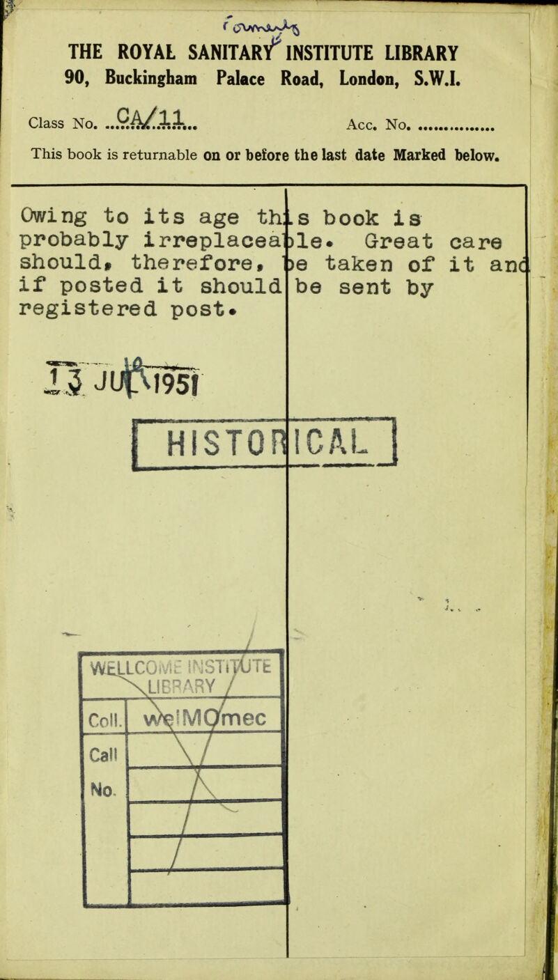 THE ROYAL SANITAr/INSTITUTE LIBRARY 90, Buckingham Palace Road, London, S.W.I. Class No. ...y.^..J-..+... Acc. No. This book is returnable on or before the last date Marked below. th:. iplacea )le Owing to its age probably irre shouldt therefore» if posted it should registered post. s book is Great care )e taken of it anc be sent by HISTOFICAL