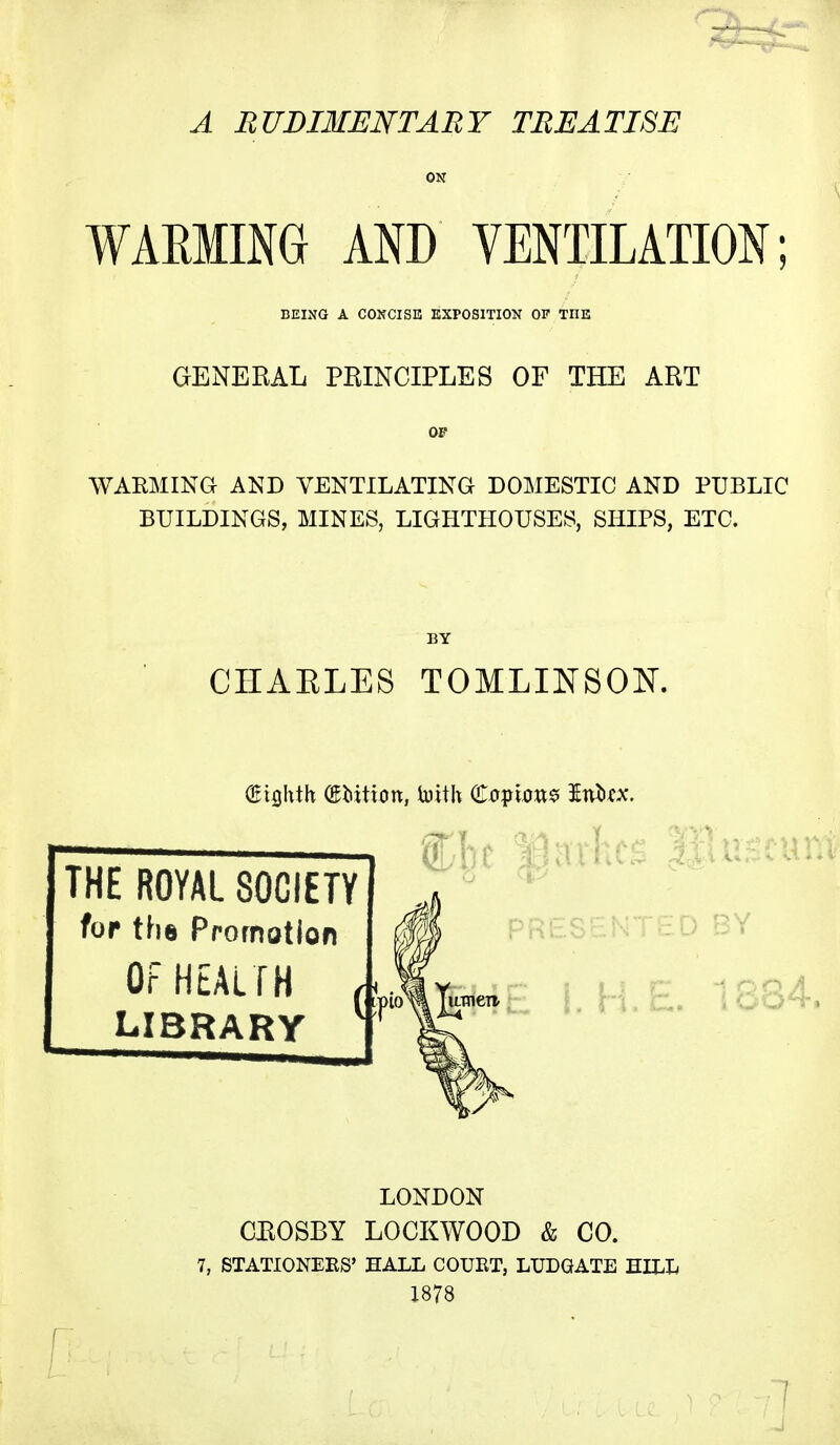 A RUDIMENTARY TREATISE WARMING AND VENTILATION BEING A CONCISE KXPOSITION OF THE GENERAL PRINCIPLES OF THE ART WARMING AND VENTILATING DOMESTIC AND PUBLIC BUILDINGS, MINES, LIGHTHOUSES, SHIPS, ETC. CHAELES TOMLINSOK THE ROYAL SOCIETY for the Promotion OF HEALTH LIBRARY Criflhth (Edition, toith (toi^xm^ Wnzx. ( LONDON CEOSBY LOCKWOOD & CO. 7, STATIONEES' HALL COUET, LXJDGATE HILL 1878
