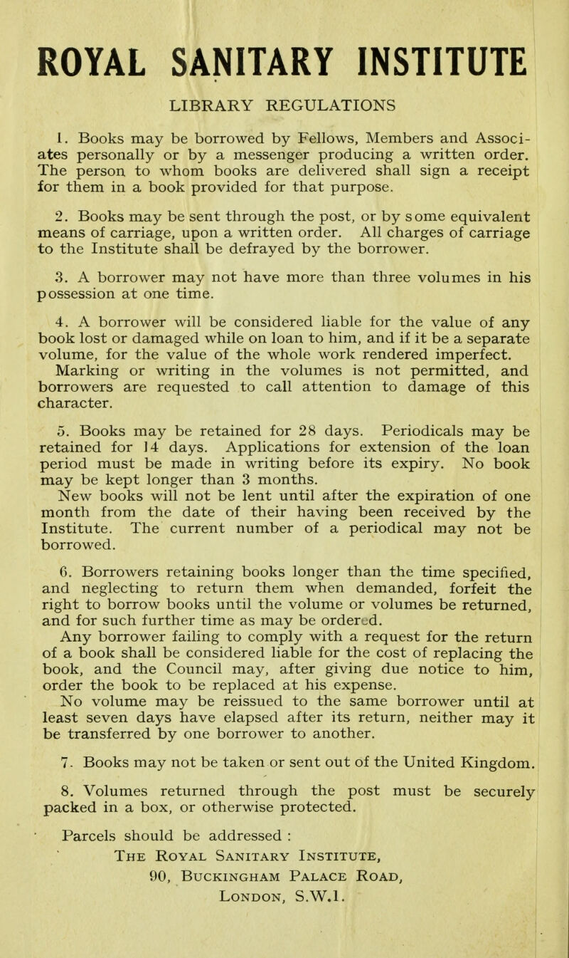 ROYAL SANITARY INSTITUTE LIBRARY REGULATIONS 1. Books may be borrowed by Fellows, Members and Associ- ates personally or by a messenger producing a written order. The person to whom books are delivered shall sign a receipt for them in a book provided for that purpose. 2. Books may be sent through the post, or by some equivalent means of carriage, upon a written order. All charges of carriage to the Institute shall be defrayed by the borrower. 3. A borrower may not have more than three volumes in his possession at one time. 4. A borrower will be considered liable for the value of any book lost or damaged while on loan to him, and if it be a separate volume, for the value of the whole work rendered imperfect. Marking or writing in the volumes is not permitted, and borrowers are requested to call attention to damage of this character. 5. Books may be retained for 28 days. Periodicals may be retained for 14 days. Applications for extension of the loan period must be made in writing before its expiry. No book may be kept longer than 3 months. New books will not be lent until after the expiration of one month from the date of their having been received by the Institute. The current number of a periodical may not be borrowed. 6. Borrowers retaining books longer than the time specified, and neglecting to return them when demanded, forfeit the right to borrow books until the volume or volumes be returned, and for such further time as may be ordered. Any borrower failing to comply with a request for the return of a book shall be considered liable for the cost of replacing the book, and the Council may, after giving due notice to him, order the book to be replaced at his expense. No volume may be reissued to the same borrower until at least seven days have elapsed after its return, neither may it be transferred by one borrower to another. 7- Books may not be taken or sent out of the United Kingdom. 8. Volumes returned through the post must be securely packed in a box, or otherwise protected. Parcels should be addressed : The Royal Sanitary Institute, 90, Buckingham Palace Road, London, S.W.I.