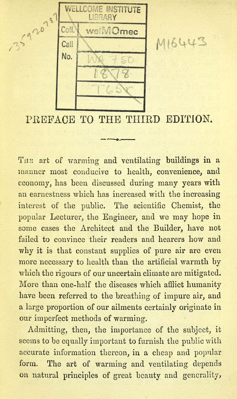 W*::LLCOa€ INSTITUTE L-i;.!. |. we^aViUmec No. ( o \/ 6 X PEEPAOB TO THE THIRD EDITION. Tiis art of warming and ventilating buildings in a maimer most conducive to health, convenience^ and economy, has been discussed during many years with an earnestness which has increased with the increasing interest of the public. The scientific Chemist, the popular Lecturer, the Engineer, and we may hope in some cases the Architect and the Builder, have not failed to convince their readers and hearers how and why it is that constant supplies of pure air are even more necessary to health than the artificial warmth by which the rigours of our uncertain climate are mitigated. More than one-half the diseases which afflict humanity have been referred to the breathing of impure air, and a large proportion of our ailments certainly originate in our imperfect methods of warming. Admitting, then, the importance of the subject, it seems to be equally important to furnish the public with accurate information thereon, in. a cheap and popular form. The art of warming and ventilating depends on natural principles of great beauty and generality,