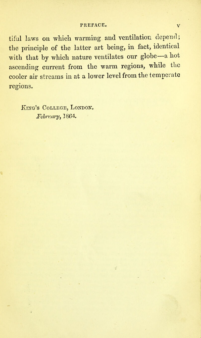 tiful laws on wliicli warming and ventilation depend; the principle of the latter art being, in fact, identical with that by which nature ventilates our globe—a liot ascending current from the warm regions, while the cooler air streams in at a lower level from the temperate regions. Kma's College, Londox, Fehniaryj 1864.