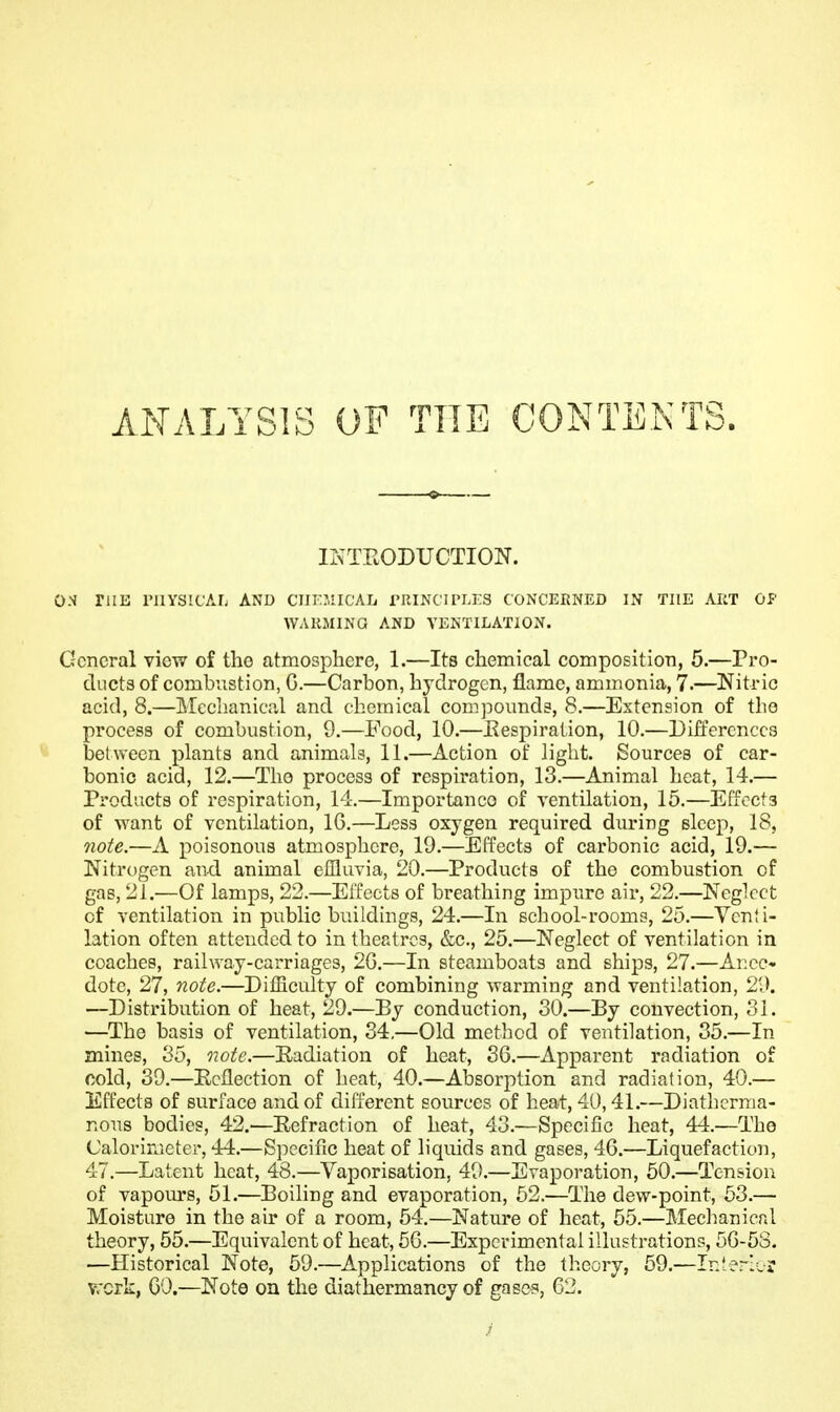 ANALYSIS OF THE CONTENTS. IKTEODUCTION. ON rilE rilYSICAL AND CUV.VACAh rRINCiri.KS CONCERNED IN THE ART OP WARMING AND VENTILATION. General view of the atmosphere, 1.—Its chemical composition, 5.—Pro- ducts of combustion, G.—Carbon, hydrogen, flame, ammonia, 7.—Nitric acid, 8.—]\Icchanic;'.l and chemical compounds, 8.—Extension of the process of combustion, 9.—Food, 10.—Eespiration, 10.—Differences between plants and animals, 11.—Action of liglit. Sources of car- bonic acid, 12.—The process of respii'ation, 13.—Animal heat, 14.— Products of respiration, 14.—Importance of ventilation, 15.—Eiioets of want of ventilation, 16.—Less oxygen required during sleep, 18, note.—A poisonous atmospliere, 19.—Effects of carbonic acid, 19.— Nitrogen and animal effluvia, 20.—Products of the combustion of gas, 21.—Of lamps, 22.—Effects of breathing impure air, 22.—Neglect of ventilation in public buildings, 24.—In school-rooms, 25.—Vcnii- lation often attended to in theatres, &c., 25.—Neglect of ventilation in coaches, railway-carriages, 20.—In steamboats and ships, 27.—Ai:ce« dote, 27, note.—Difficulty of combining warming and ventilation, 29. —Distribution of heat, 29.—By conduction, 30.—By convection, 31. —The basis of ventilation, 34.—Old method of ventilation, 35.—In mines, 35, 07otc.—Eadiation of heat, 36.—Apparent radiation of cold, 39.—Ecflection of heat, 40.—Absorption and radiation, 40.— Effects of surface and of different sources of heat, 40,41.—Diathcrnia- nous bodies, 42.—Eefraction of heat, 43.—Specific heat, 44.—The Calorimeter, 44.—Specific heat of liquids and gases, 46.—Liquefaction, 47.—Latent heat, 48.—Vaporisation, 49.—Evaporation, 50.—Tension of vapours, 51.—Boiling and evaporation, 52.—The dew-point, 53.— Moisture in the air of a room, 54.—Nature of heat, 55.—Meclianical theory, 55.—Equivalent of heat, 50.—Experimental illustrations, 56-53. •—Historical Note, 59.—Applications of the theory, 59.—Ir.lerlvr work, 00.—Note on the diathermancy of gasc-s, 63.