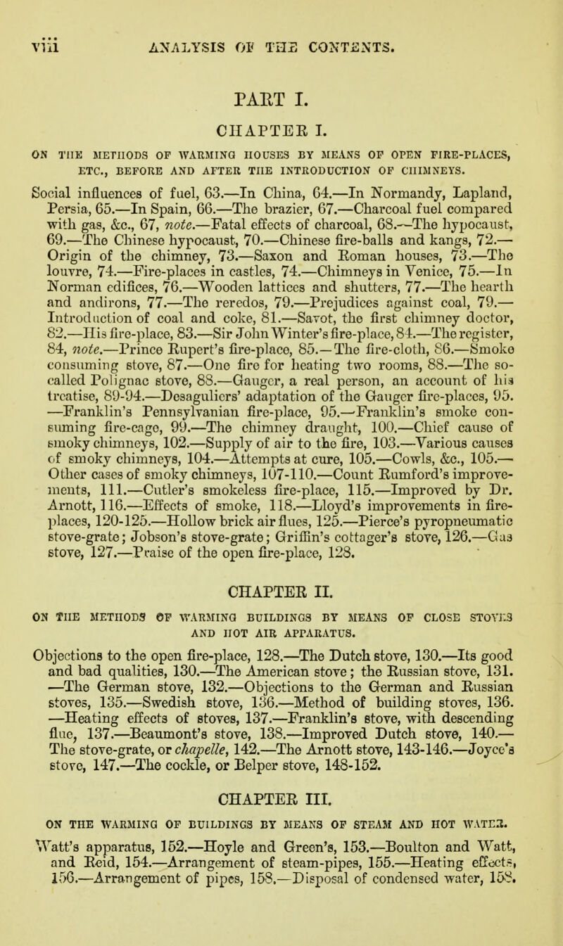 PART I. CHAPTEE I. ON THE METHODS OP WARMING HOUSES BY MEANS OP OPEN FIRE-PLACES, ETC., BEFORE AND AFTER THE INTRODUCTION OP CHIMNEYS. Social influences of fuel, 63.—In China, G4.—In Normandy, Lapland, Persia, 65.—In Spain, 66.—The brazier, 67.—Charcoal fuel compared with gas, &c., 67, note.—Fatal effects of charcoal, 68.—The hypocaust, 69.—The Chinese hypocaust, 70.—Chinese fire-balls and kangs, 72.— Origin of the chimney, 73.—Saxon and Eoman houses, 73.—The louvre, 74.—Fire-places in castles, 74.—Chimneys in Venice, 75.—In Norman edifices, 76.—Wooden lattices and shutters, 77.—The hearth and andirons, 77.—The reredos, 79.—Prejudices against coal, 79.— Introduction of coal and coke, 81.—Savot, the first chimney doctor, 82.—Ilis fire-place, 83.—Sir John Winter's fire-place, 84.—The register, 84, note.—Prince Kupert's fire-place, 85.—The fire-cloth, 86.—Smoke consuming stove, 87.—One fire for heating two rooms, 88.—The so- called Polignac stove, 88.—Ganger, a real person, an account of his treatise, 89-94.—Desagulicrs' adaptation of the Ganger fire-places, 95. —^Franklin's Pennsylvanian fire-place, 95.—'Franklin's smoke con- Biuning fire-cage, 99.—The chimney draught, 100.—Chief cause of smoky chimneys, 102.—Supply of air to the fire, 103.—Various causes c.f smoky chimneys, 104.—Attempts at cure, 105.—Cowls, &c., 105.— Other cases of smoky chimneys, 107-110.—Count Rumford's improve- ments, 111.—Cutler's smokeless fire-place, 115.—Improved by Dr. Arnott, 116.—Effects of smoke, 118.—Lloyd's improvements in fire- places, 120-125.—Hollow brick air flues, 125.—Pierce's pyropneumatic Btove-grate; Jobson's stove-grate; Grifiin's cottager's stove, 126.—Gas stove, 127.—Pcaise of the open fire-place, 128. CHAPTER II. ON THE METHODS OF WARMING BUILDINGS BY MEANS OF CLOSE ST0YJ:3 AND HOT AIR APPARATUS. Objections to the open fire-place, 128.—^The Dutch stove, 130.—Its good and bad qualities, 130.—The American stove; the Russian stove, 131. —The German stove, 132.—Objections to the German and Russian stoves, 135.—Swedish stove, 136.—Method of building stoves, 136. —Heating effects of stoves, 137.—Franklin's stove, with descending flue, 137.—Beaumont's stove, 138.—Improved Dutch stove, 140.— The stove-grate, or chapelle, 142.—The Arnott stove, 143-146.—Joyce's stove, 147.—The cockle, or Belper stove, 148-152. CHAPTER IIL ON THE WARMING OF BUILDINGS BY MEANS OF STEAM AND HOT WATExl. Watt's apparatus, 152.—Hoyle and Green's, 153.—Boulton and Watt, and Ecid, 154.—Arrangement of steam-pipes, 155.—Heating effcscts, 156.—Arrangement of pipes, 158.—Disposal of condensed water, 158.