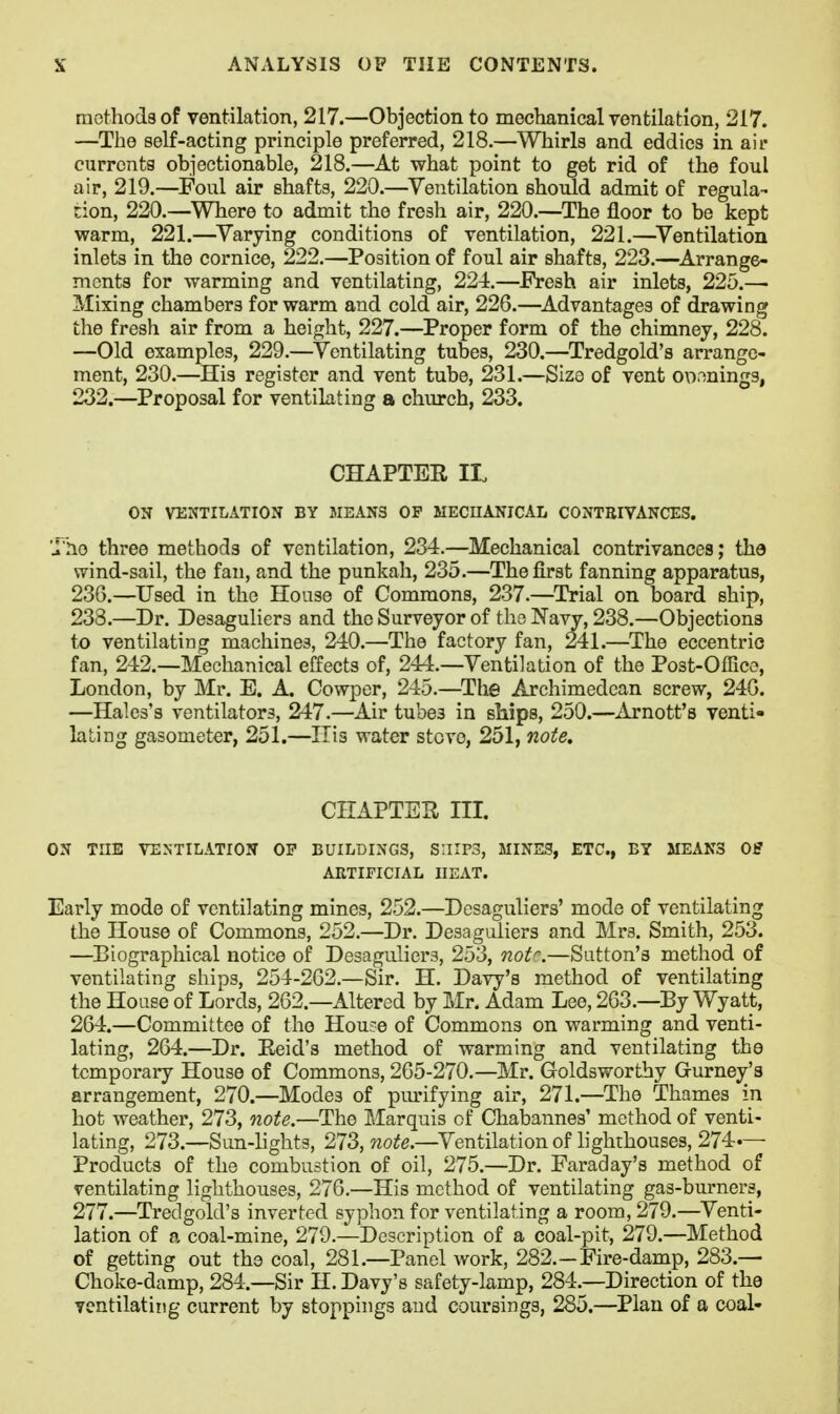 mothods of ventilation, 217.—Objection to meclianical ventilation, 217. —The self-acting principle preferred, 218.—Whirls and eddies in air currents objectionable, 218.—At what point to get rid of the foul air, 219.—Foul air shafts, 220.—^Ventilation should admit of regula- tion, 220.—Where to admit the fresh air, 220.—The floor to be kept warm, 221.—^Varying conditions of ventilation, 221.—^Ventilation inlets in the cornice, 222.—Position of foul air shafts, 223.—^Arrange- ments for warming and ventilating, 224.—Fresh air inlets, 225.— Mixing chambers for warm and cold air, 226.—^Advantages of drawing the fresh air from a height, 227.—Proper form of the chimney, 228. —Old examples, 229.—Ventilating tubes, 230.—Tredgold's arrange- ment, 230.—His register and vent tube, 231.—Size of vent o\i.'>ning9, 232.—Proposal for ventilating a church, 233. CHAPTEE IL ON VENTILATION BY MEANS OF MECUANICAL CONTEIVANCES. The three methods of ventilation, 234.—Mechanical contrivances; the wind-sail, the fan, and the punkah, 235.—The first fanning apparatus, 236.—Used in the House of Commons, 237.—^Trial on board ship, 233.—Dr. Desaguliers and the Surveyor of tho Navy, 238.—Objections to ventilating machines, 240.—The factory fan, 241.—The eccentric fan, 242.—Mechanical effects of, 2'4i.—Ventilation of the Post-Office, London, by Mr. E. A. Cowper, 245.—The Archimedean screw, 246. —Hales's ventilators, 247.—Air tubes in ships, 250.—Arnott's venti- lating gasometer, 251.—His water stove, 251, note. CHAPTER III. ON THE VENTILATION OP BUILDINGS, SHIPS, MINES, ETC., BY MEANS OS ARTIFICIAL HEAT. Early mode of ventilating mines, 252.—Desaguliers' mode of ventilating the House of Commons, 252.—Dr. Desaguliers and Mrs. Smith, 253. —Biographical notice of Desaguliers, 253, not.—Sutton's method of ventilating ships, 254-202.—Sir. H. Davy's method of ventilating the House of Lords, 262.—Altered by Mr. Adam Lee, 263.—By Wyatt, 264.—Committee of tho Hou-:e of Commons on warming and venti- lating, 264.—Dr. Eeid's method of warming and ventilating the temporary House of Commons, 205-270.—Mr. Goldsworthy Gurney's arrangement, 270.—Modes of piu-ifying air, 271.—The Thames in hot weather, 273, note.—The Marquis of Chabannes' method of venti- lating, 273.—Sun-lights, 273, wo2?e.—Ventilation of lighthouses, 274.— Products of the combustion of oil, 275.—Dr. Faraday's method of ventilating lighthouses, 276.—His method of ventilating gas-buxners, 277.—Tredgold's inverted syphon for ventilating a room, 279.—Venti- lation of a coal-mine, 279.—Description of a coal-pit, 279.—Method of getting out the coal, 281.—Panel work, 282.—Fire-damp, 283.— Choke-damp, 284.—Sir H. Davy's safety-lamp, 284.—Direction of the yentilatiiig current by stoppings aud coursings, 285.—Plan of a coal-