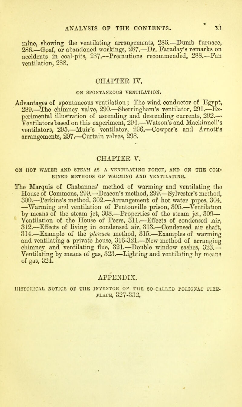 t mine, showing the ventilating arrangements, 286.—Dumb fiuniace, 286.—Goaf, or abandoned workings, 287.—Dr. Faraday's remarks on accidents in coal-pits, 267.—Precautions recommended, 288.—Fan ventilation, 2SS. CnAPTER IV. ON SPONTANEOUS VENTILATION. Advantages of spontaneous ventilation; The wind conductor of Egypt, 289.—The chimney valve, 290.—Sherringham's ventilator, 291.—Ex- perimental illustration of ascending and descending currents, 292.— Ventilators based on this experiment, 294.—Watson's and MackinncU's ventilators, 295.—Muir's ventilator, 296.—Cowpcr'a and Arnott's arrangements, 297.—Ciu-tain valves, 298. CHAPTER V. ON HOT WATER AND STEAM AS A VENTILATING FORCE, AND ON THE COM- BINED METHODS OP WARMINQ AND VENTILATING. The Marquis of Chabanncs' method of warming and ventilating the House of Commons, 299.—Deacon's method, 299.—Sylvester's method, 300.—Perkins's method, 302.—Arrangement of hot water pipes, 304. —Warming and ventilation of Pentonville prison, 305.—Ventilation by means of the steam jet, 308.—Properties of the steam jet, 309— Ventilation of the House of Peers, 311.—Effects of condensed .air, 312.—Effects of living in condensed air, 313.—Condensed air shaft, 314.—Example of the plenum method, 315.—Examples of warming and ventilating a private house, 316-321.—New method of arranging chimney and ventilating flue, 321.—Double window sashes, 323.— Ventilating by means of gas, 323.—Lighting and ventilating by mc;in3 of gas, 32 i. APPENDIX. JIISXCRICALi NOTICE OP THE INVENTOR OP THE SO-CALLr.D TOLIGNAC nUS- PLACE, 327-332.