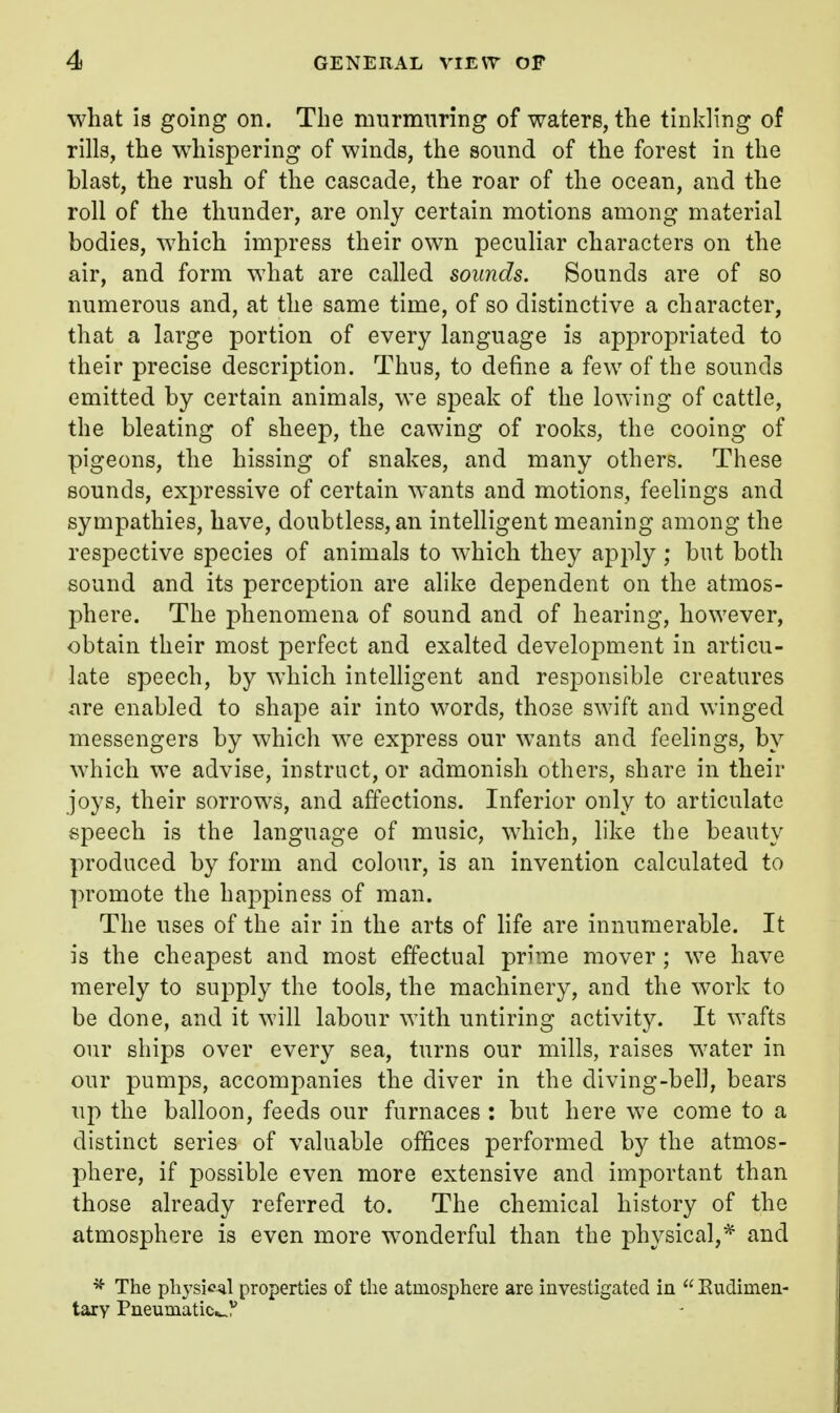 what is going on. The murmuring of waters, the tinkling of rills, the whispering of winds, the sound of the forest in the blast, the rush of the cascade, the roar of the ocean, and the roll of the thunder, are only certain motions among material bodies, which impress their own peculiar characters on the air, and form what are called sounds. Sounds are of so numerous and, at the same time, of so distinctive a character, that a large portion of every language is appropriated to their precise description. Thus, to define a few of the sounds emitted by certain animals, we speak of the lowing of cattle, the bleating of sheep, the cawing of rooks, the cooing of pigeons, the hissing of snakes, and many others. These sounds, expressive of certain wants and motions, feelings and sympathies, have, doubtless, an intelligent meaning among the respective species of animals to which they apply ; but both sound and its perception are alike dependent on the atmos- phere. The phenomena of sound and of hearing, however, obtain their most perfect and exalted development in articu- late speech, by which intelligent and responsible creatures are enabled to shape air into words, those swift and winged messengers by which we express our wants and feelings, by which we advise, instruct, or admonish others, share in their joys, their sorrows, and affections. Inferior only to articulate speech is the language of music, which, like the beauty produced by form and colour, is an invention calculated to promote the happiness of man. The uses of the air in the arts of life are innumerable. It is the cheapest and most effectual prime mover ; we have merely to supply the tools, the machinery, and the work to be done, and it will labour with untiring activity. It wafts our ships over every sea, turns our mills, raises water in our pumps, accompanies the diver in the diving-bell, bears up the balloon, feeds our furnaces : but here we come to a distinct series of valuable offices performed by the atmos- phere, if possible even more extensive and important than those already referred to. The chemical history of the atmosphere is even more wonderful than the physical,* and '5- The physical properties of the atmosphere are investigated in  Kudimen- tary Pneumatic^.)'