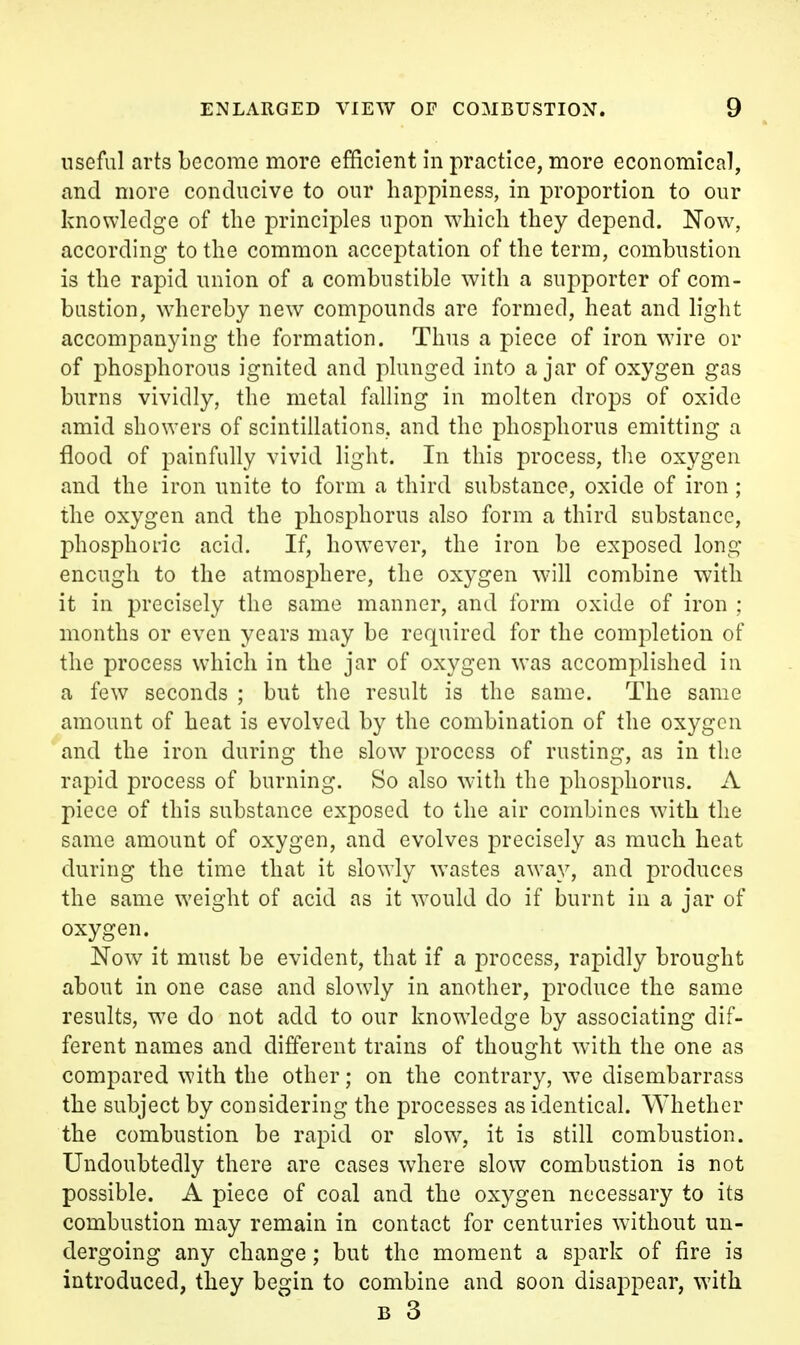 useful arts become more efficient in practice, more economical, and more conducive to our happiness, in proportion to our knowledge of the principles upon which they depend. Now, according to the common acceptation of the term, combustion is the rapid union of a combustible with a supporter of com- bustion, whereby new compounds are formed, heat and light accompanying the formation. Thus a piece of iron wire or of phosphorous ignited and plunged into a jar of oxygen gas burns vividly, the metal falling in molten drops of oxide amid showers of scintillations, and the phosphorus emitting a flood of painfully vivid light. In this process, the oxygen and the iron unite to form a third substance, oxide of iron; the oxygen and the phosphorus also form a third substance, phosphoric acid. If, however, the iron be exposed long enough to the atmosphere, the oxygen will combine with it in precisely the same manner, and form oxide of iron : months or even years may be required for the completion of the process which in the jar of oxygen was accomplished in a few seconds ; but the result is the same. The same amount of heat is evolved by the combination of the oxygen and the iron during the slow process of rusting, as in the rapid process of burning. So also with the phosphorus. A piece of this substance exposed to the air combines with the same amount of oxygen, and evolves precisely as much heat during the time that it slowly wastes away, and produces the same weight of acid as it would do if burnt in a jar of oxygen. Now it must be evident, that if a process, rapidly brought about in one case and slowdy in another, produce the same results, we do not add to our knowdcdge by associating dif- ferent names and different trains of thought with the one as compared with the other; on the contrary, we disembarrass the subject by considering the processes as Identical. Whether the combustion be rapid or slow, it is still combustion. Undoubtedly there are cases where slow combustion is not possible. A piece of coal and the oxygen necessary to its combustion may remain in contact for centuries without un- dergoing any change; but the moment a spark of fire is introduced, they begin to combine and soon disappear, with B 3