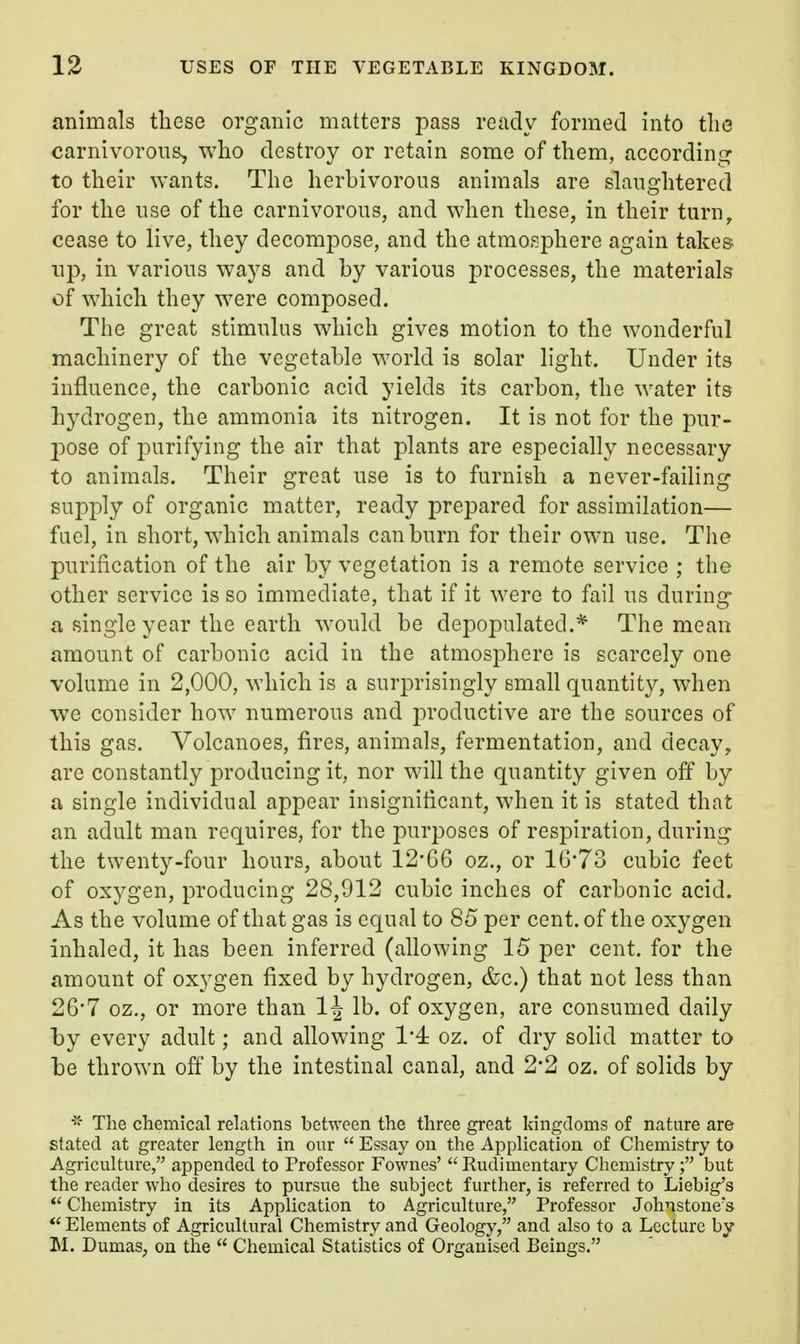 animals these organic matters pass ready formed into the carnivorous, who destroy or retain some of them, according to their wants. The herbivorous animals are slaughtered for the use of the carnivorous, and when these, in their turn^ cease to live, they decompose, and the atmosphere again takes up, in various ways and by various processes, the materials of which they were composed. The great stimulus which gives motion to the wonderful machinery of the vegetable world is solar light. Under its influence, the carbonic acid yields its carbon, the water its hydrogen, the ammonia its nitrogen. It is not for the pur- p>ose of purifying the air that plants are especially necessary to animals. Their great use is to furnish a never-failing supply of organic matter, ready prepared for assimilation— fuel, in short, which animals can burn for their own use. The purification of the air by vegetation is a remote service ; the other service is so immediate, that if it were to fail us during a single year the earth would be depopulated.* The mean amount of carbonic acid in the atmosphere is scarcely one volume in 2,000, which is a surprisingly small quantity, when we consider how numerous and productive are the sources of this gas. Volcanoes, fires, animals, fermentation, and decay, are constantly producing it, nor will the quantity given off by a single individual appear insignificant, when it is stated that an adult man requires, for the purposes of respiration, during the twenty-four hours, about 12*66 oz., or 16*73 cubic feet of oxygen, producing 28,912 cubic inches of carbonic acid. As the volume of that gas is equal to 85 per cent, of the oxygen inhaled, it has been inferred (allowing 15 per cent, for the amount of oxygen fixed by hydrogen, &c.) that not less than 26-7 oz., or more than 1^ lb. of oxygen, are consumed daily by every adult; and allowing 1'4: oz. of dry sohd matter to be thrown off by the intestinal canal, and 2*2 oz. of solids by The chemical relations between the three great kingdoms of nature are stated at greater length in our Essay on the Application of Chemistry to Agriculture, appended to Professor Fownes' Rudimentary Chemistry ; but the reader who desires to pursue the subject further, is referred to Liebig's *' Chemistry in its Application to Agriculture, Professor Johnstone's *' Elements of Agricultural Chemistry and Geology, and also to a Lecture by M. Dumas, on the Chemical Statistics of Organised Beings.