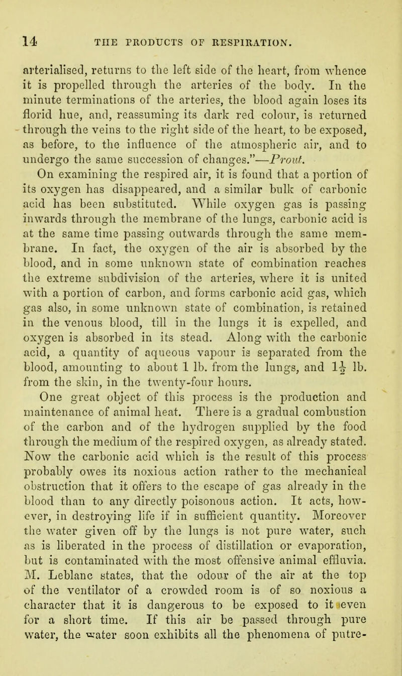 arterialised, returns to the left side of the heart, from whence it is propelled through the arteries of the body. In the minute terminations of the arteries, the blood again loses its florid hue, and, reassuming its dark red colour, is returned through the veins to the right side of the heart, to be exposed, as before, to the influence of the atmospheric air, and to undergo the same succession of changes.—Proiif. On examining the respired air, it is found that a portion of its oxygen has disappeared, and a similar bulk of carbonic acid has been substituted. While oxygen gas is passing inwards through the membrane of the lungs, carbonic acid is at the same time passing outwards through tlie same mem- brane. In fact, the oxygen of the air is absorbed by the blood, and in some unknown state of combination reaches the extreme subdivision of the arteries, where it is united with a portion of carbon, and forms carbonic acid gas, which gas also, in some unknown state of combination, is retained in the venous blood, till in the lungs it is expelled, and oxygen is absorbed in its stead. Along with the carbonic acid, a quantity of aqueous vapour is separated from the blood, amounting to about 1 lb. from the lungs, and 1\ lb. from the skin, in the twenty-four hours. One great object of this process is the production and maintenance of animal heat. There is a gradual combustion of the carbon and of the hydrogen supplied by the food through the medium of the respired oxygen, as already stated. Now the carbonic acid which is the result of this process probably owes its noxious action rather to the mechanical obstruction that it ofters to the escape of gas already in the blood than to any directly poisonous action. It acts, how- over, in destroying life if in sufficient quantity. Moreover the water given off by the lungs is not pure water, such as is liberated in the process of distillation or evaporation, but is contaminated with the most offensive animal effluvia. M. Leblanc states, that the odour of the air at the top of the ventilator of a crowded room is of so noxious a character that it is dangerous to be exposed to it leven for a short time. If this air be passed through pure water, the ^\^ter soon exhibits all the phenomena of putre-