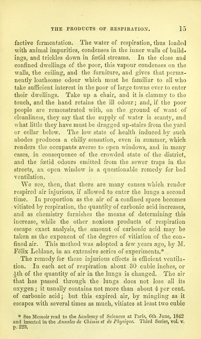 factive fermentation. The water of respiration, thus loaded -with animal impurities, condenses in the inner walls of build- ings, and trickles down in foetid streams. In the close and confined dwellings of the poor, this vapour condenses on the walls, the ceiling, and the furniture, and gives that perma- nently loathsome odour which must be familiar to all who take sufficient interest in the poor of large towns ever to enter their du'ellings. Take up a chair, and it is clammy to the touch, and the hand retains the ill odour; and, if the poor people arc remonstrated with, on the ground of want of cleanliness, they say that the supply of water is scanty, and what little they have must be dragged up-stairs from the yard or cellar below. The low state of health induced by such abodes produces a chilly sensation, even in summer, which renders the occupants averse to open windows, and in many cases, in consequence of the crowded state of the district, and the foetid odours emitted from the sewer traps in the streets, an open window is a questionable remedy for bad ventilation. We see, then, tliat there are many causes which render respired air injurious, if allowed to enter the lungs a second time. In proportion as the air of a confined space becomes vitiated by respiration, the quantity of carbonic acid increases, and as chemistry furnishes the means of determining this increase, while the other noxious products of respiration escape exact analysis, the amount of carbonic acid may be taken as the exponent of the degree of vitiation of the con- fined air. This method was adopted a few years ago, by M. Felix Leblanc, in an extensive series of experiments.* The remedy for these injurious effects is efficient ventila- tion. In each act of respiration about 30 cubic inches, or •^th of the quantity of air in the lungs is changed. The air that has passed through the lungs does not lose all its oxygen; it usually contains not more than about 4 per cent, of carbonic acid; but this expired air, by mingling as it escapes with several times as much, vitiates at least two cubic ^- See Memoir read to the Academy of Sciences at Paris, 6th June, 1842 and inserted in the Annales de Chimie et de Physique. Third Series, vol. v. r- 223.