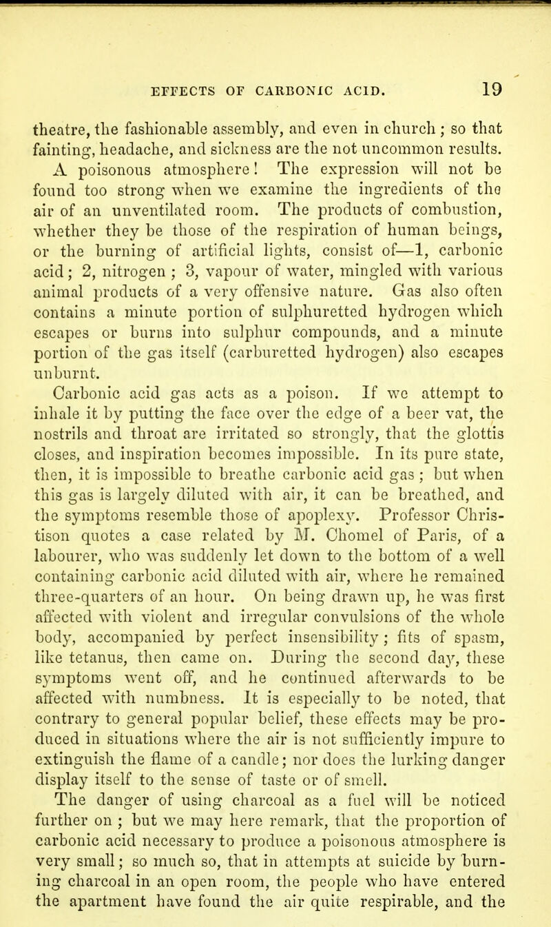 theatre, the fashionable assembly, and even in church ; so that fainting, headache, and sickness are the not uncommon results. A poisonous atmosphere! The expression will not be found too strong when we examine the ingredients of the air of an unventilated room. The products of combustion, whether they be those of the respiration of human beings, or the burning of artificial lights, consist of—1, carbonic acid; 2, nitrogen ; 3, vapour of water, mingled with various animal products of a very offensive nature. Gas also often contains a minute portion of sulphuretted hydrogen wdiicli escapes or burns into sulphur compounds, and a minute portion of the gas itself (carburetted hydrogen) also escapes unburnt. Carbonic acid gas acts as a poison. If we attempt to inhale it by putting the face over the edge of a beer vat, the nostrils and throat are irritated so strongly, that the glottis closes, and inspiration becomes impossible. In its pure state, then, it is impossible to breathe carbonic acid gas; but when this gas is largely diluted with air, it can be breathed, and the symptoms resemble those of apoplexy. Professor Chris- tison quotes a case related by M. Chomel of Paris, of a labourer, who was suddenly let down to the bottom of a well containing carbonic acid diluted with air, where he remained three-quarters of an hour. On being drawn up, he was first affected with violent and irregular convulsions of the whole body, accompanied by perfect insensibility; fits of spasm, like tetanus, then came on. During the second da}'', these symptoms went off, and he continued afterwards to be affected with numbness. It is especially to be noted, that contrary to general popular belief, these effects may be pro- duced in situations where the air is not sufficiently impure to extinguish the flame of a candle; nor does the lurking danger display itself to the sense of taste or of smell. The danger of using charcoal as a fuel will be noticed further on ; but we may here remark, that the proportion of carbonic acid necessary to produce a poisonous atmosphere is very small; so much so, that in attempts at suicide by burn- ing charcoal in an open room, the people who have entered the apartment have found the air quiie respirable, and the