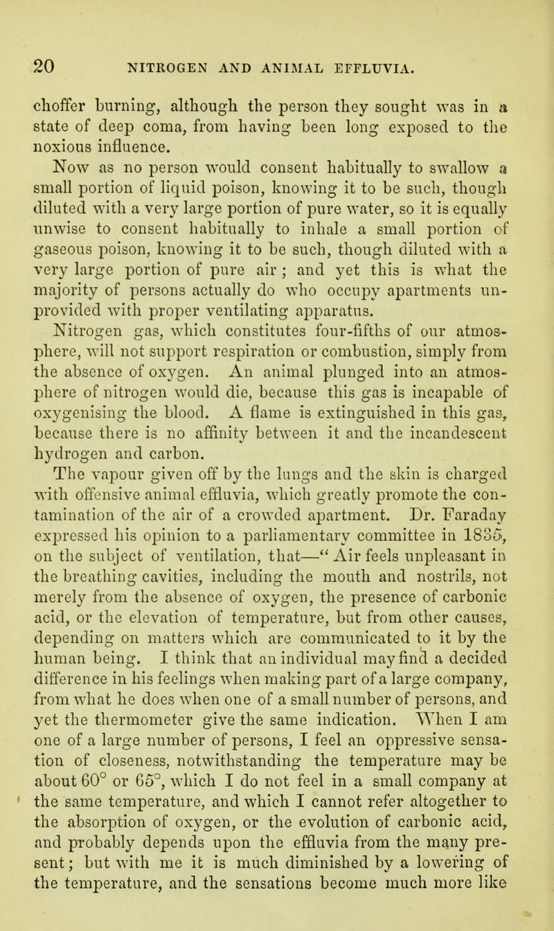 choffer burning, although the person they sought was in a state of deep coma, from having been long exposed to tlie noxious influence. Now as no person would consent habitually to swallow a small portion of liquid poison, knowing it to be such, though diluted with a very large portion of pure water, so it is equally unwise to consent habitually to inhale a small portion of gaseous poison, knowing it to be such, though diluted with a very large portion of pure air ; and yet this is what the majority of persons actually do who occupy apartments un- provided with proper ventilating apparatus. Nitrogen gas, which constitutes four-fifths of our atmos- phere, will not support respiration or combustion, simply from the absence of oxygen. An animal plunged into an atmos- phere of nitrogen would die, because this gas is incapable of oxygenising the blood. A flame is extinguished in this gas, because there is no affinity between it and the incandescent hydrogen and carbon. The vapour given off by the lungs and the skin is charged with offensive animal effluvia, which greatly promote the con- tamination of the air of a crowded apartment. Dr. Faraday expressed his opinion to a parliamentary committee in 1835, on the subject of ventilation, that—Air feels unpleasant in the breathing cavities, including the mouth and nostrils, not merely from the absence of oxygen, the presence of carbonic acid, or the elevation of temperature, but from other causes, depending on matters which are communicated to it by the human being. I think that an individual may find a decided difference in his feelings when making part of a large company, from what he does when one of a small number of persons, and yet the thermometer give the same indication. When I am one of a large number of persons, I feel an oppressive sensa- tion of closeness, notwithstanding the temperature may be about 60° or 65°, which I do not feel in a small company at the same temperature, and which I cannot refer altogether to the absorpiion of oxygen, or the evolution of carbonic acid, and probably depends upon the effluvia from the many pre- sent ; but with me it is much diminished by a lowering of the temperature, and the sensations become much more like