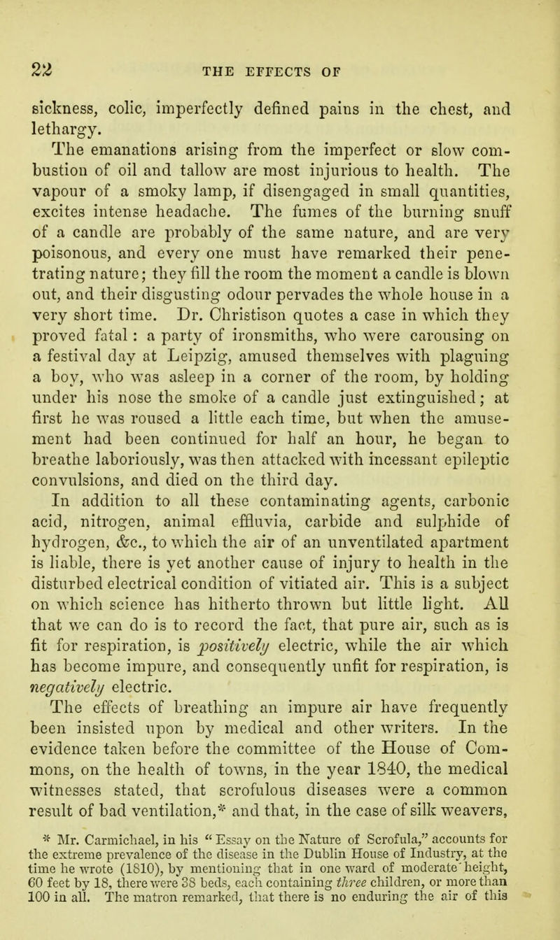 sickness, colic, imperfectly defined pains in the chest, and lethargy. The emanations arising from the imperfect or slow com- bustion of oil and tallow are most injurious to health. The vapour of a smoky lamp, if disengaged in small quantities, excites intense headache. The fumes of the burning snuff of a candle are probably of the same nature, and are very poisonous, and every one must have remarked their pene- trating nature; they fill the room the moment a candle is blown out, and their disgusting odour pervades the whole house in a very short time. Dr. Ohristison quotes a case in which they proved fatal: a party of ironsmiths, who were carousing on a festival day at Leipzig, amused themselves with plaguing a boy, who was asleep in a corner of the room, by holding under his nose the smoke of a candle just extinguished; at first he was roused a little each time, but when the amuse- ment had been continued for half an hour, he began to breathe laboriously, was then attacked with incessant epileptic convulsions, and died on the third day. In addition to all these contaminating agents, carbonic acid, nitrogen, animal effluvia, carbide and sulphide of hydrogen, &c., to which the air of an unventilated apartment is liable, there is yet another cause of injury to health in the disturbed electrical condition of vitiated air. This is a subject on which science has hitherto thrown but little light. All that we can do is to record the fact, that pure air, such as is fit for respiration, is positively electric, while the air which has become impure, and consequently unfit for respiration, is negatively electric. The effects of breathing an impure air have frequently been insisted upon by medical and other writers. In the evidence taken before the committee of the House of Com- mons, on the health of towns, in the year 1840, the medical witnesses stated, that scrofulous diseases were a common result of bad ventilation,* and that, in the case of silk weavers, ]\Ir. Carmicliael, in his  Essay on the Nature of Scrofula, accounts for the extreme prevalence of the disease in the Dublin House of Industry, at the time he wrote (1810), by mentioning that in one ward of moderate'height, 60 feet by 18, there were 38 beds, each containing three children, or more than 100 in all. The matron remarked, that there is no enduring the air of this