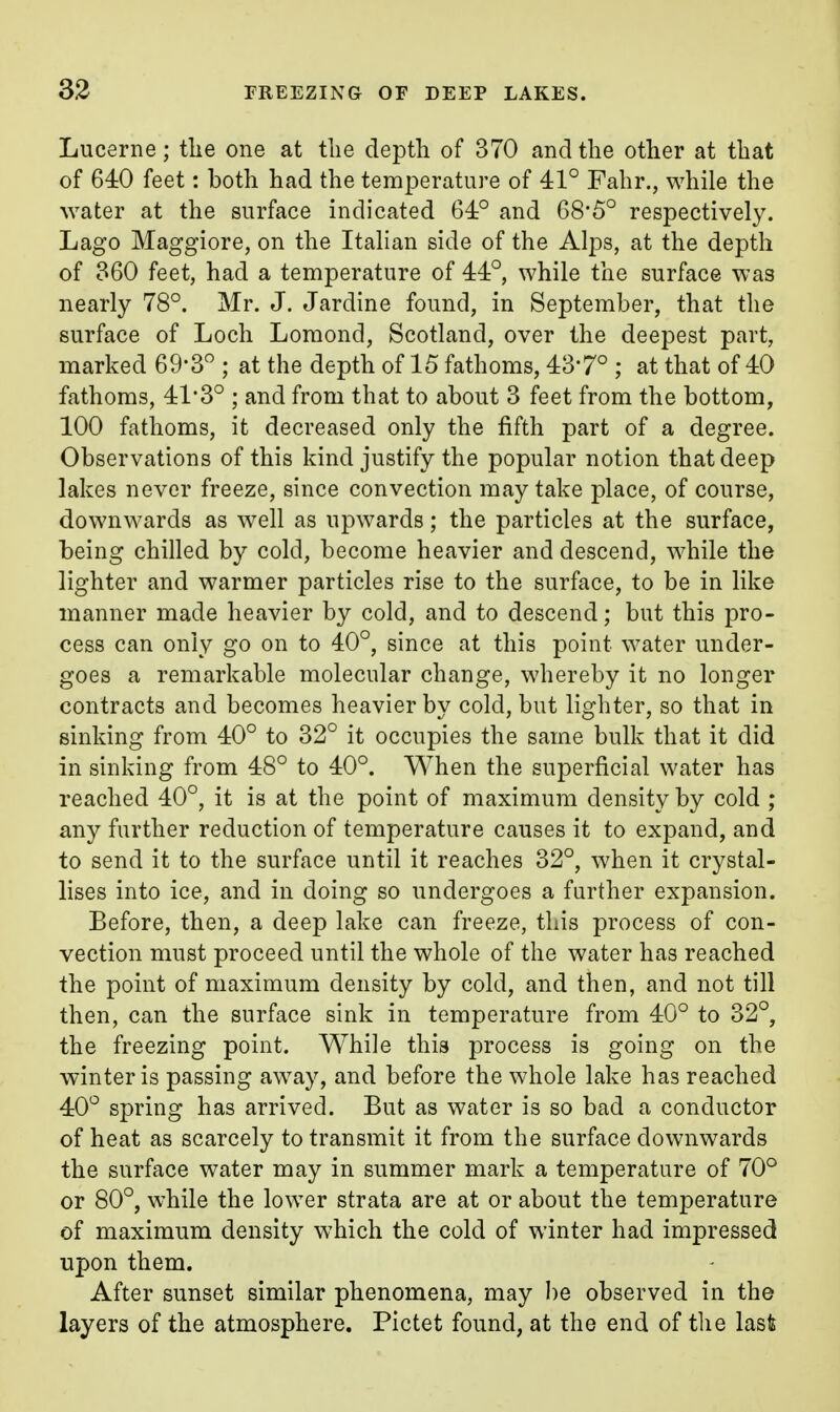 Lucerne; tlie one at the depth of 370 and the other at that of 640 feet: both had the temperature of 41° Fahr., while the water at the surface indicated 64° and 68*5° respectively. Lago Maggiore, on the Italian side of the Alps, at the depth of 360 feet, had a temperature of 44°, while the surface was nearly 78°. Mr. J. Jardine found, in September, that the surface of Loch Lomond, Scotland, over the deepest part, marked 69-3° ; at the depth of 15 fathoms, 437° ; at that of 40 fathoms, 41*3° ; and from that to about 3 feet from the bottom, 100 fathoms, it decreased only the fifth part of a degree. Observations of this kind justify the popular notion that deep lakes never freeze, since convection may take place, of course, downwards as well as upwards; the particles at the surface, being chilled by cold, become heavier and descend, while the lighter and warmer particles rise to the surface, to be in like manner made heavier by cold, and to descend; but this pro- cess can only go on to 40°, since at this point water under- goes a remarkable molecular change, whereby it no longer contracts and becomes heavier by cold, but lighter, so that in sinking from 40° to 32° it occupies the same bulk that it did in sinking from 48° to 40°. When the superficial water has reached 40°, it is at the point of maximum density by cold ; any further reduction of temperature causes it to expand, and to send it to the surface until it reaches 32°, when it crystal- lises into ice, and in doing so undergoes a further expansion. Before, then, a deep lake can freeze, this process of con- vection must proceed until the whole of the water has reached the point of maximum density by cold, and then, and not till then, can the surface sink in temperature from 40° to 32°, the freezing point. While this process is going on the winter is passing away, and before the whole lake has reached 40° spring has arrived. But as water is so bad a conductor of heat as scarcely to transmit it from the surface downwards the surface water may in summer mark a temperature of 70° or 80°, while the lower strata are at or about the temperature of maximum density which the cold of winter had impressed upon them. After sunset similar phenomena, may be observed in the layers of the atmosphere. Pictet found, at the end of the last