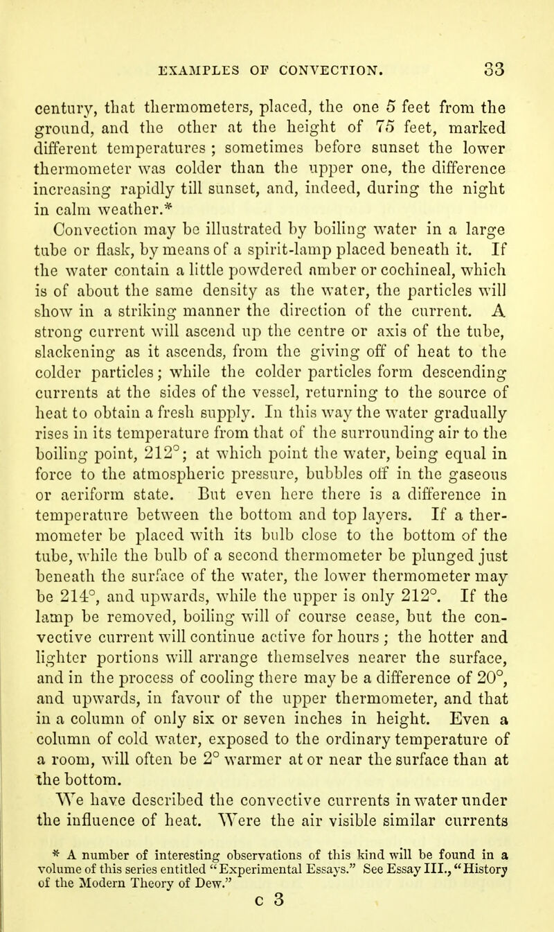 century, that tliermometers, placed, the one 5 feet from the ground, and the other at the height of 75 feet, marked different temperatures ; sometimes before sunset the lower thermometer was colder than the upper one, the difference increasing rapidly till sunset, and, indeed, during the night in calm weather.* Convection may be illustrated by boiling water in a large tube or flask, by means of a spirit-lamp placed beneath it. If the water contain a little powdered amber or cochineal, which is of about the same density as the water, the particles will show in a striking manner the direction of the current. A strong current will ascend up the centre or axis of the tube, slackening as it ascends, from the giving off of heat to the colder particles; while the colder particles form descending currents at the sides of the vessel, returning to the source of heat to obtain a fresh supply. In this way the water gradually rises in its temperature from that of the surrounding air to the boihng point, 212°; at which point the water, being equal in force to the atmospheric pressure, bubbles off in the gaseous or aeriform state. But even here there is a difference in temperature between the bottom and top layers. If a ther- mometer be placed with its bulb close to the bottom of the tube, while the bulb of a second thermometer be plunged just beneath the surface of the water, the lower thermometer may be 214°, and upwards, while the upper is only 212°. If the lamp be removed, boihng will of course cease, but the con- vective current will continue active for hours ; the hotter and lighter portions will arrange themselves nearer the surface, and in the process of cooling there may be a difference of 20°, and upwards, in favour of the upper thermometer, and that in a column of only six or seven inches in height. Even a column of cold water, exposed to the ordinary temperature of a room, will often be 2° warmer at or near the surface than at the bottom. We have described the convective currents in water under the influence of heat. Were the air visible similar currents * A number of interesting observations of this kind will be found in a volume of this series entitled Experimental Essays. See Essay III., History of the Modern Theory of Dew. c 3