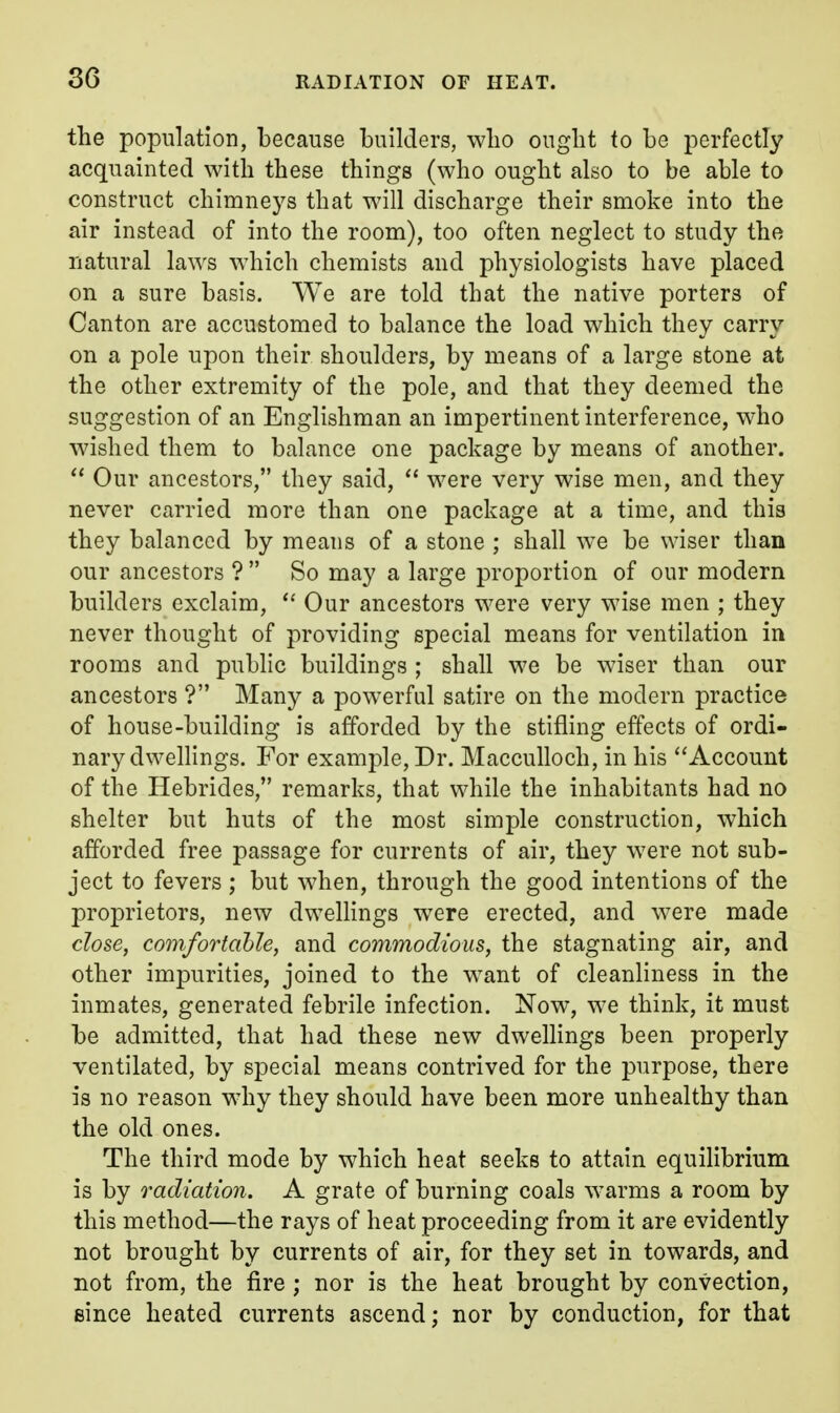 the population, because builders, wlio ought to be perfectly acquainted with these things (who ought also to be able to construct chimneys that will discharge their smoke into the air instead of into the room), too often neglect to study the natural laws w^hich chemists and physiologists have placed on a sure basis. We are told that the native porters of Canton are accustomed to balance the load which they carry on a pole upon their shoulders, by means of a large stone at the other extremity of the pole, and that they deemed the suggestion of an Englishman an impertinent interference, who wished them to balance one package by means of another.  Our ancestors, they said,  were very wise men, and they never carried more than one package at a time, and this they balanced by means of a stone ; shall w^e be wiser than our ancestors ?  So may a large proportion of our modern builders exclaim,  Our ancestors were very wise men ; they never thought of providing special means for ventilation in rooms and public buildings ; shall we be wiser than our ancestors ? Many a powerful satire on the modern practice of house-building is afforded by the stifling effects of ordi- nary dwellings. For example. Dr. Macculloch, in his Account of the Hebrides, remarks, that while the inhabitants had no shelter but huts of the most simple construction, which afforded free passage for currents of air, they were not sub- ject to fevers ; but when, through the good intentions of the proprietors, new dwelKngs w^ere erected, and were made close, comfortable, and commodious, the stagnating air, and other impurities, joined to the want of cleanliness in the inmates, generated febrile infection. Now, we think, it must be admitted, that had these new dwelhngs been properly ventilated, by special means contrived for the purpose, there is no reason why they should have been more unhealthy than the old ones. The third mode by which heat seeks to attain equiHbrium is by radiation. A grate of burning coals warms a room by this method—the rays of heat proceeding from it are evidently not brought by currents of air, for they set in towards, and not from, the fire ; nor is the heat brought by convection, since heated currents ascend; nor by conduction, for that