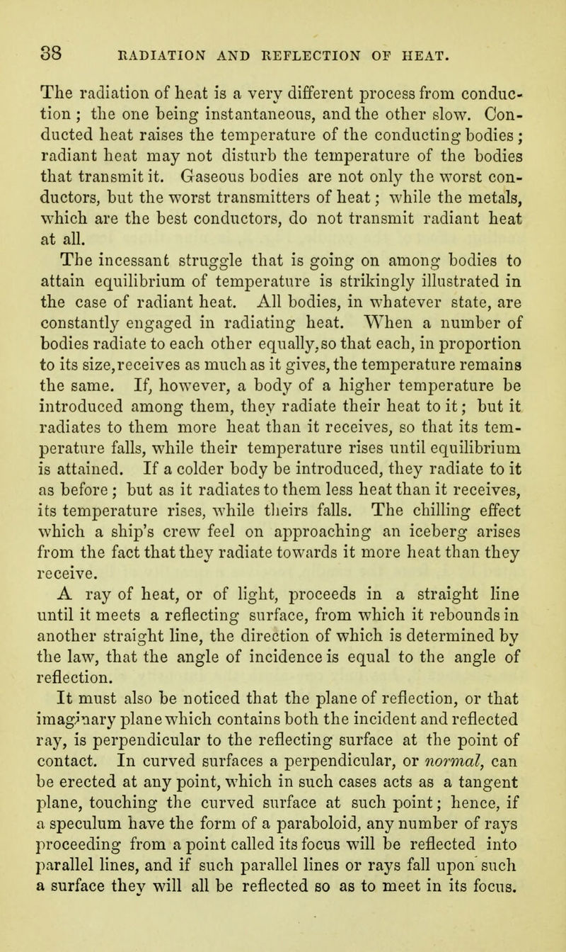 The radiation of heat is a very different process from conduc- tion ; the one being instantaneous, and the other slow. Con- ducted heat raises the temperature of the conducting bodies ; radiant heat may not disturb the temperature of the bodies that transmit it. Gaseous bodies are not only the worst con- ductors, but the worst transmitters of heat; while the metals, which are the best conductors, do not transmit radiant heat at all. The incessant struggle that is going on among bodies to attain equilibrium of temper^iture is strikingly illustrated in the case of radiant heat. All bodies, in whatever state, are constantly engaged in radiating heat. When a number of bodies radiate to each other equally,so that each, in proportion to its size,receives as much as it gives, the temperature remains the same. If, however, a body of a higher temperature be introduced among them, they radiate their heat to it; but it radiates to them more heat than it receives, so that its tem- perature falls, while their temperature rises until equilibrium is attained. If a colder body be introduced, they radiate to it as before ; but as it radiates to them less heat than it receives, its temperature rises, while tlieirs falls. The chilling effect which a ship's crew feel on approaching an iceberg arises from the fact that they radiate towards it more heat than they receive. A ray of heat, or of light, proceeds in a straight line until it meets a reflecting surface, from which it rebounds in another straight line, the direction of which is determined by the law, that the angle of incidence is equal to the angle of reflection. It must also be noticed that the plane of reflection, or that imaginary plane which contains both the incident and reflected ray, is perpendicular to the reflecting surface at the point of contact. In curved surfaces a perpendicular, or normal, can be erected at any point, which in such cases acts as a tangent plane, touching the curved surface at such point; hence, if a speculum have the form of a paraboloid, any number of rays proceeding from a point called its focus will be reflected into parallel lines, and if such parallel lines or rays fall upon such a surface they will all be reflected so as to meet in its focus.