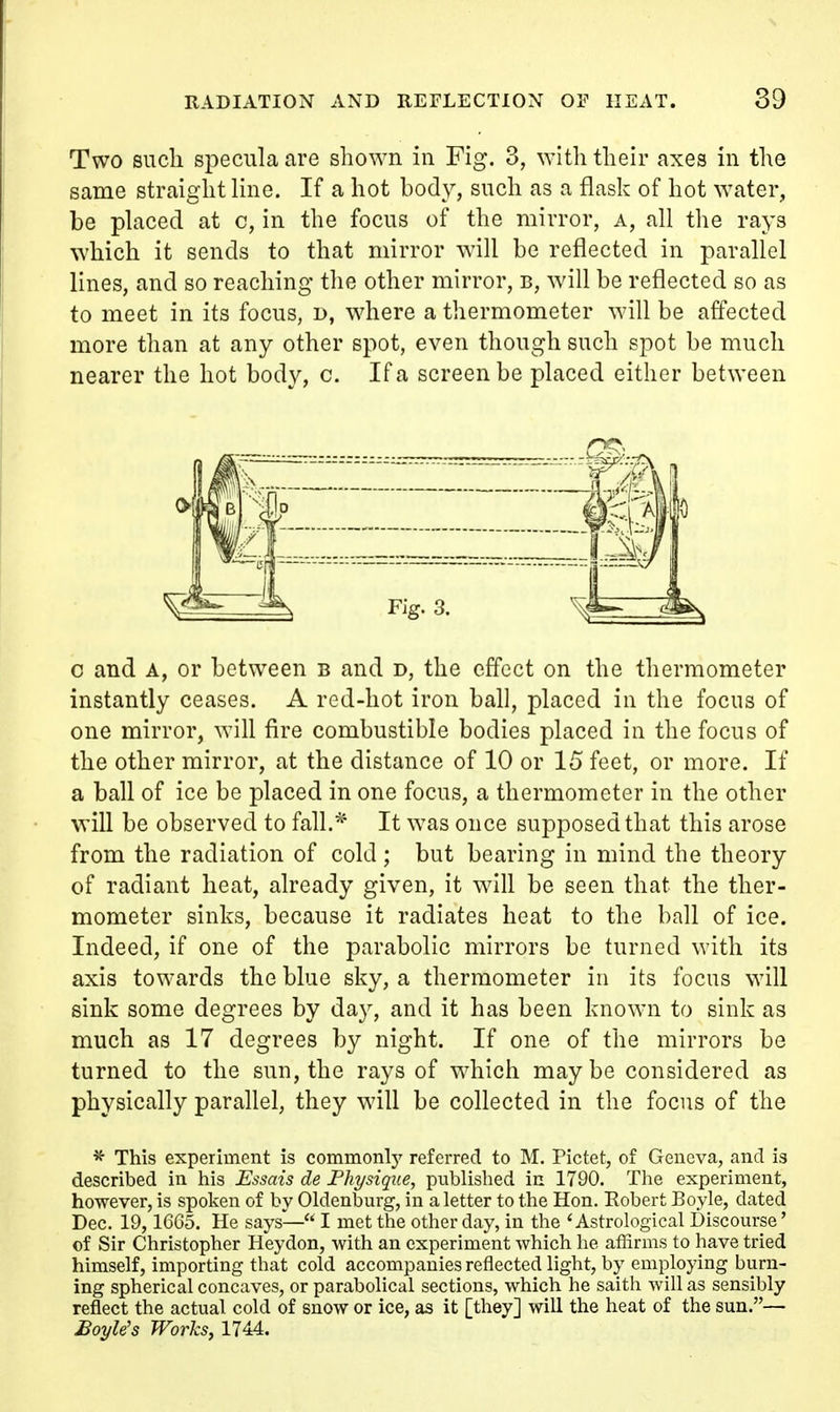 Two such specula are shown in Fig. 3, with their axes in the same straight line. If a hot body, such as a flask of hot water, be placed at c, in the focus of the mirror, a, all the rays which it sends to that mirror will be reflected in parallel lines, and so reaching the other mirror, b, will be reflected so as to meet in its focus, d, where a thermometer will be affected more than at any other spot, even though such spot be much nearer the hot body, c. If a screen be placed either between c and A, or between b and t>, the effect on the thermometer instantly ceases. A red-hot iron ball, placed in the focus of one mirror, will fire combustible bodies placed in the focus of the other mirror, at the distance of 10 or 15 feet, or more. If a ball of ice be placed in one focus, a thermometer in the other will be observed to fall.* It was once supposed that this arose from the radiation of cold; but bearing in mind the theory of radiant heat, already given, it will be seen that the ther- mometer sinks, because it radiates heat to the ball of ice. Indeed, if one of the parabolic mirrors be turned with its axis towards the blue sky, a thermometer in its focus will sink some degrees by day, and it has been known to sink as much as 17 degrees by night. If one of the mirrors be turned to the sun, the rays of which maybe considered as physically parahel, they will be collected in the focus of the * This experiment is commonly referred to M. Pictet, of Geneva, and is described in his Essais de Physique, published in 1790. The experiment, however, is spoken of by Oldenburg, in a letter to the Hon. Eobert Boyle, dated Dec. 19, 1665. He says— I met the other day, in the 'Astrological Discourse' of Sir Christopher Heydon, with an experiment which he affirms to have tried himself, importing that cold accompanies reflected light, by employing burn- ing spherical concaves, or parabolical sections, which he saith will as sensibly reflect the actual cold of snow or ice, as it [they] will the heat of the sun.— Boyle's Works, 1744.