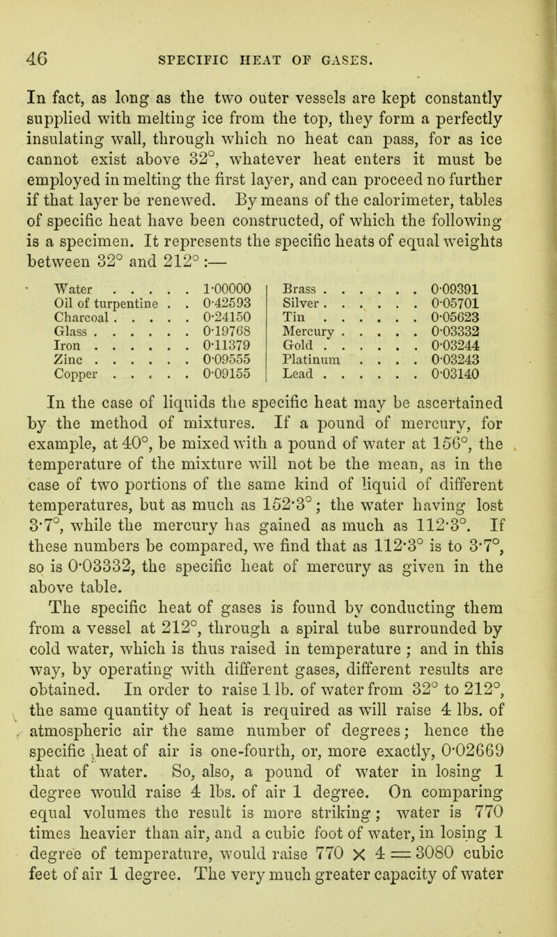 In fact, as long as the two outer vessels are kept constantly supplied with melting ice from the top, they form a perfectly insulating wall, through which no heat can pass, for as ice cannot exist above 32°, whatever heat enters it must be employed in melting the first layer, and can proceed no further if that layer be renewed. By means of the calorimeter, tables of specific heat have been constructed, of which the following is a specimen. It represents the specific heats of equal weights between 32° and 212° :— Water 1-00000 Oil of turpentine . . 0-42593 Charcoal 0-24150 Glass 0-19768 Iron 0-11379 Zinc 0-09555 Copper ..... 0-09155 Brass 0-09391 Silver 0-05701 Tin 0-05623 Mercury 0-03332 Gold 0-03244 Platinum .... 0-03243 Lead 0-03140 In the case of liquids the specific heat may be ascertained by the method of mixtures. If a pound of mercury, for example, at 40°, be mixed with a pound of water at 156°, the temperature of the mixture will not be the meau, as in the case of two portions of the same kind of liquid of different temperatures, but as much as 152*3°; the water having lost 3*7°, while the mercury has gained as much as 112-3°. If these numbers be compared, we find that as 112-3° is to 3*7°, so is 0*03332, the specific heat of mercury as given in the above table. The specific heat of gases is found by conducting them from a vessel at 212°, through a spiral tube surrounded by cold water, which is thus raised in temperature ; and in this way, by operating with different gases, different results are obtained. In order to raise 1 lb. of water from 32° to 212°, the same quantity of heat is required as will raise 4 lbs. of atmospheric air the same number of degrees; hence the specific .heat of air is one-fourth, or, more exactly, 0*02669 that of water. So, also, a pound of water in losing 1 degree would raise 4 lbs. of air 1 degree. On comparing equal volumes the result is more striking; water is 770 times heavier than air, and a cubic foot of water, in losing 1 degree of temperature, would raise 770 X 4 — 3080 cubic feet of air 1 degree. The very much greater capacity of water