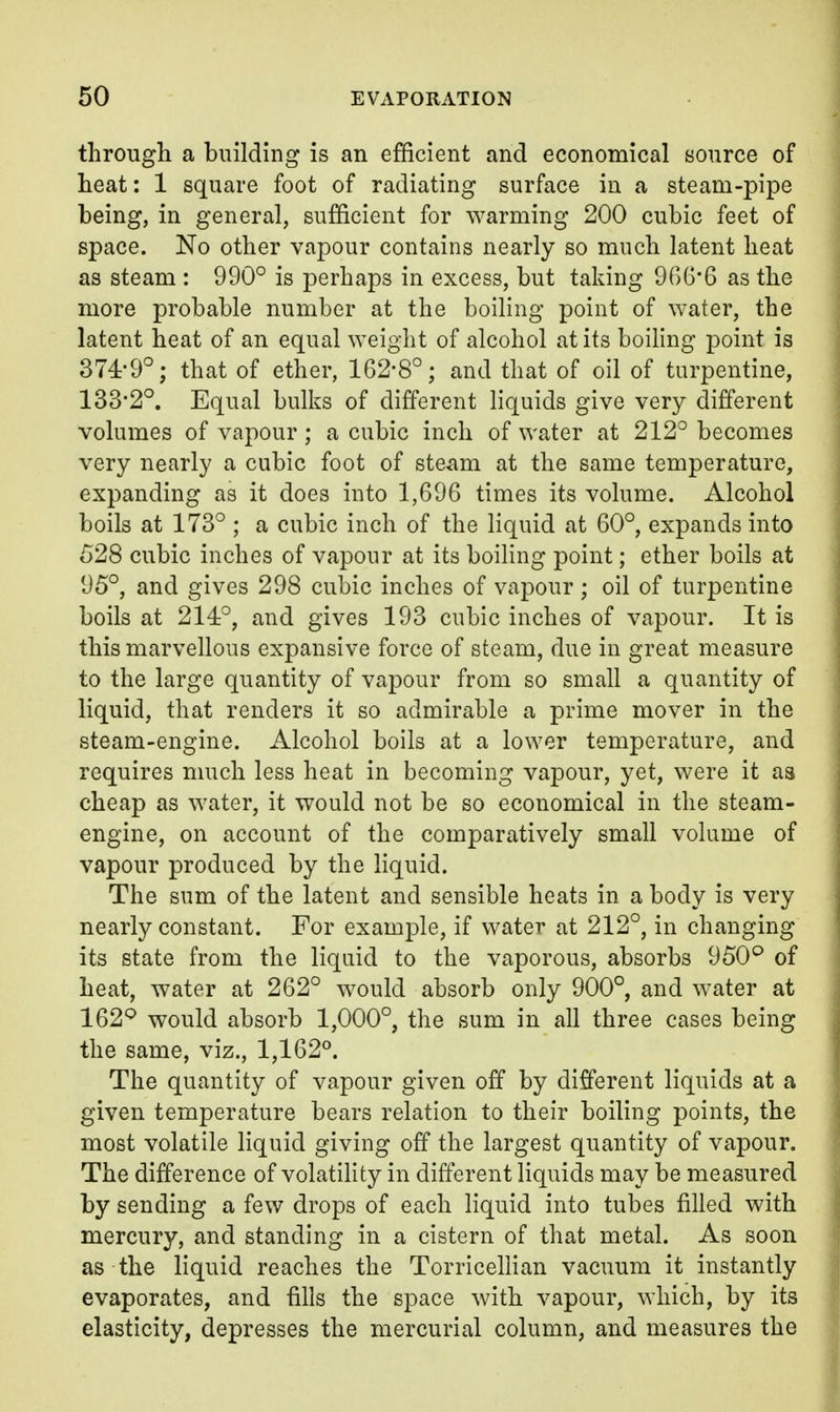 through a building is an efficient and economical source of heat: 1 square foot of radiating surface in a steam-pipe being, in general, sufficient for warming 200 cubic feet of space. No other vapour contains nearly so much latent heat as steam : 990° is perhaps in excess, but taking 9()6'6 as the more probable number at the boiling point of water, the latent heat of an equal weight of alcohol at its boiling point is 374-9°; that of ether, 162-8°; and that of oil of turpentine, 133'2°. Equal bulks of different liquids give very different volumes of vapour; a cubic inch of water at 212° becomes very nearly a cubic foot of steam at the same temperature, expanding as it does into 1,696 times its volume. Alcohol boils at 173° ; a cubic inch of the liquid at 60°, expands into 528 cubic inches of vapour at its boihng point; ether boils at 95°, and gives 298 cubic inches of vapour; oil of turpentine boils at 214:°, and gives 193 cubic inches of vapour. It is this marvellous expansive force of steam, due in great measure to the large quantity of vapour from so small a quantity of liquid, that renders it so admirable a prime mover in the steam-engine. Alcohol boils at a lower temperature, and requires much less heat in becoming vapour, yet, were it aa cheap as water, it would not be so economical in the steam- engine, on account of the comparatively small volume of vapour produced by the liquid. The sum of the latent and sensible heats in a body is very nearly constant. For example, if water at 212°, in changing its state from the liquid to the vaporous, absorbs 950*^ of heat, water at 262° would absorb only 900°, and water at 162^ would absorb 1,000°, the sum in all three cases being the same, viz., 1,162°. The quantity of vapour given off by different liquids at a given temperature bears relation to their boiling points, the most volatile liquid giving off the largest quantity of vapour. The difference of volatihty in different liquids may be measured by sending a few drops of each liquid into tubes filled with mercury, and standing in a cistern of that metal. As soon as the liquid reaches the Torricellian vacuum it instantly evaporates, and fills the space with vapour, which, by its elasticity, depresses the mercurial column, and measures the