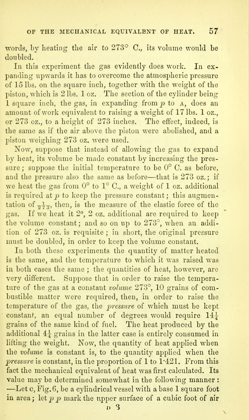 words, by lieating tlie air to 273° C, its volume would be doubled. In this experiment tlie gas evidently does work. In ex- panding upwards it has to overcome the atmospheric pressure of 15 lbs. on the square inch, together with the weight of the piston, which is 2 lbs. 1 oz. The section of the cylinder being 1 square inch, the gas, in expanding fromp to a, does an amount of work equivalent to raising a weight of 17 lbs. 1 oz., or 273 oz., to a height of 273 inches. The effect, indeed, is the same as if the air above the piston were abolished, and a piston weighing 273 oz. were used. Now, suppose that instead of allowing the gas to expand by heat, its volume be made constant by increasing the pres- sure ; suppose the initial temperature to be 0° 0. as before, and the pressure also the same as before—that is 273 oz.; if we heat the gas from 0° to 1° C, a weight of 1 oz. additional is required atp to keep the pressure constant; this augmen- tation of ^i^, then, is the measure of the elastic force of the gas. If we heat it 2°, 2 oz. additional are required to keep the volume constant; and so on up to 273^, when an addi- tion of 273 oz. is requisite ; in short, the original pressure must be doubled, in order to keep the volume constant. In both these experiments the quantity of matter heated is the same, and the temperature to which it was raised was in both cases the same ; the quantities of heat, however, are very different. Suppose that in order to raise the tempera- ture of the gas at a constant volume 273°, 10 grains of com- bustible matter were required, then, in order to raise the temperature of the gas, the pressure of which must be kept constant, an equal number of degrees would require 14^ grains of the same kind of fuel. The heat produced by the additional 4J grains in the latter case is entirely consumed in lifting the weight. Now, the quantity of heat applied when the volume is constant is, to the quantity applied when the pressure is constant, in the proportion of 1 to 1*4:21. From this fact the mechanical equivalent of heat was first calculated. Its value may be determined somewhat in the following manner : —Let c, Fig. 6, be a cylindrical vessel with a base 1 square foot in area; let pp mark the upper surface of a cubic foot of air D 3