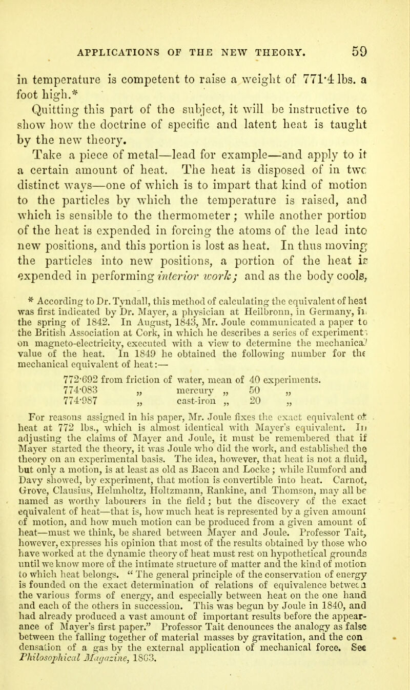 in temperature is competent to raise a weight of 771*4: lbs. a foot liigh.^ Quitting this part of the subject, it will be instructive to show how the doctrine of specific and latent heat is taught by the new theory. Take a piece of metal—lead for example—and apply to it a certain amount of heat. The heat is disposed of in twc distinct ways—one of which is to impart that kind of motion to the particles by which the temperature is raised, and which is sensible to the thermometer; while another portion of the heat is expended in forcing the atoms of the lead into new positions, and this portion is lost as heat. In thus moving the particles into new positions, a portion of the heat ir expended in performing ?'??^erzb?' ivork; and as the body cools, * According to Dr. Tyndall, this method of calculating the equivalent of heat was first indicated by Dr, INIaj-er, a physician at Heilbroun, in Germany, ii. the spring of 1842.' In August, 184:3, Mr. Joule communicated a paper to the British Association at Cork, in which he describes a series of experiment. on magneto-electricity, executed with a view to determine the mechanica'.' value of the heat. In 1849 he obtained the following number for the mechanical equivalent of heat:— 772-G92 from friction of water, mean of 40 experiments. 774-083 „ mercury „ 50 „ 774-987 „ cast-iron „ 20 „ For reasons assigned in his paper, IMr. Joule fixes tlic t x:i(;t equivalent ot heat at 772 lbs., which is almost identical with Mayers equivalent. lu adjusting the claims of IMayer and Joule, it must be remembered that if Mayer started the theory, it Avas Joule who did the work, and established the theory on an experimental basis. The idea, however, that heat is not a fluid, but only a motion, is at least as old as Bacon and Locke ; wliile Kumford and Davy showed, by experiment, that motion is convertible into heat. Carnot, Grove, Clausius, Helmholtz, Holtzmann, Eankine, and Thomson, may all bp named as worthy labourers in the field ; but the discovery of the exact equivalent of heat—that is, how much heat is represented by a given amount of motion, and how much motion can be produced from a given amount of heat—must wc think, be shared between Mayer and Joule. Professor Tait, however, expresses his opinion that most of the results obtained by those who have worked at the dynamic theory of heat must rest on hypothetical grounds until we know more of the intimate structure of matter and the kind of motion to which heat belongs.  The general principle of the conservation of energy is founded on the exact determination of relations of equivalence betwec a the various forms of energy, and especially between heat on the one hand and each of the others in succession. This was begun by Joule in 1840, and had already produced a vast amount of important results before the appear- ance of INIayer's first paper. Professor Tait denounces the analogy as false between the falling together of material masses by gravitation, and the con dcnsation of a gas by the external application of mechanical force. Sec rhilosophical JILir/azine, 1SG3.