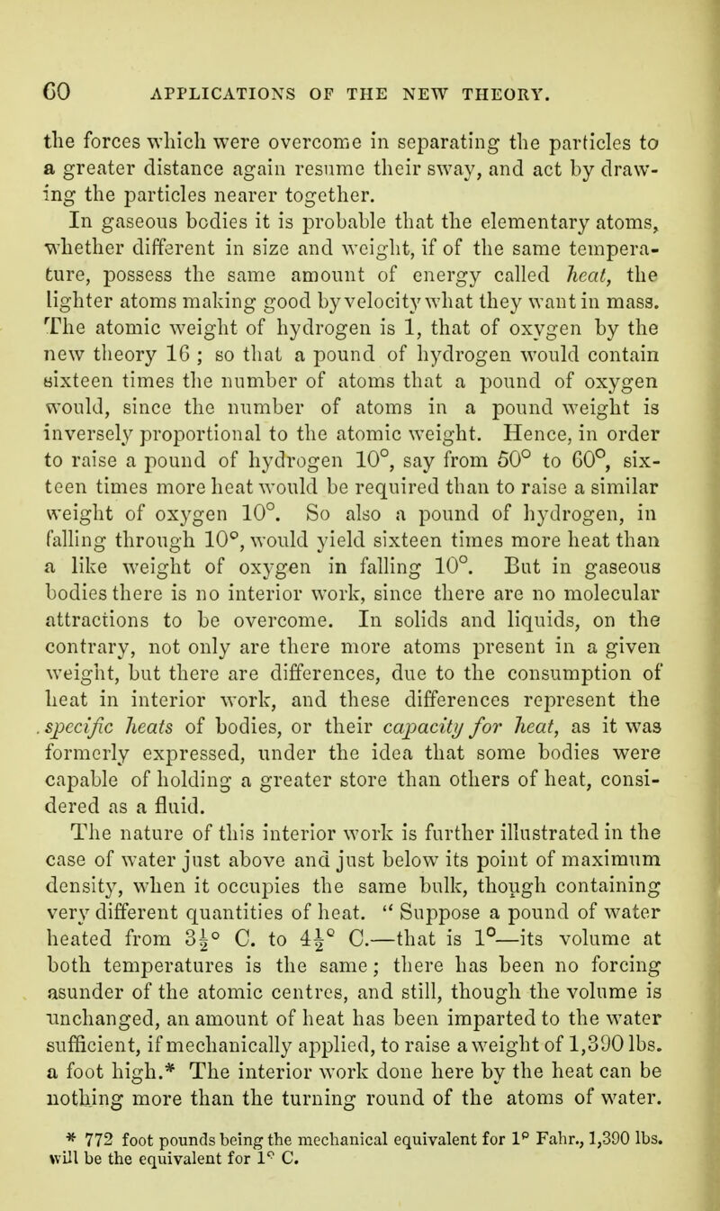 the forces which were overcome in separating the particles to a greater distance again resnme their sway, and act by draw- ing the particles nearer together. In gaseous bodies it is probable that the elementary atoms, whether different in size and weight, if of the same tempera- ture, possess the same amount of energy called heat, the lighter atoms making good by velocity what they want in mass. The atomic weight of hydrogen is 1, that of oxygen by the new tlieory 16 ; so that a pound of hydrogen would contain Bixteen times the number of atoms that a pound of oxygen would, since the number of atoms in a pound weight is inversely proportional to the atomic weight. Hence, in order to raise a pound of hydrogen 10°, say from 50° to G0°, six- teen times more heat would be required than to raise a similar weight of oxygen 10°. So also a pound of hydrogen, in falling through 10^, would yield sixteen times more heat than a like weight of oxygen in falling 10°. Bat in gaseous bodies there is no interior work, since there are no molecular attractions to be overcome. In solids and liquids, on the contrary, not only are there more atoms present in a given weight, but there are differences, due to the consumption of heat in interior work, and these differences represent the specific heats of bodies, or their capacity for heat, as it was formerly expressed, under the idea that some bodies were capable of holding a greater store than others of heat, consi- dered as a fluid. The nature of this interior work is further illustrated in the case of water just above and just below its point of maximum density, when it occupies the same bulk, though containing very different quantities of heat.  Suppose a pound of water heated from 3^° C. to 4^° 0.—that is 1°—its volume at both temperatures is the same; there has been no forcing asunder of the atomic centres, and still, though the volume is unchanged, an amount of heat has been imparted to the water sufficient, if mechanically applied, to raise a weight of 1,390 lbs. a foot high.* The interior work done here by the heat can be nothing more than the turning round of the atoms of water. * 772 foot pounds being the mechanical equivalent for I*' Fahr., 1,390 lbs. will be the equivalent for 1*^ C.