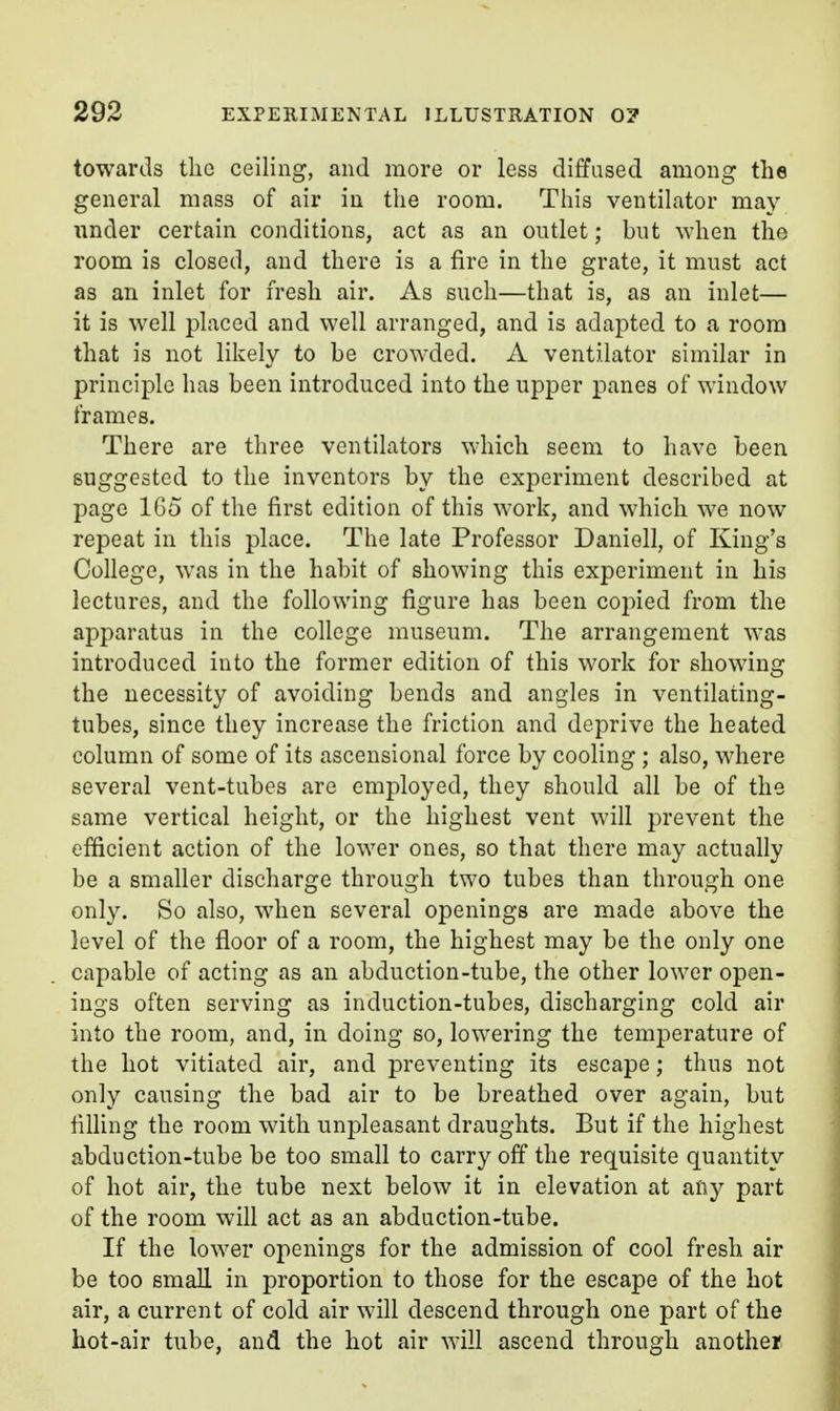 towards the ceiling, and more or less diffused among the general mass of air in the room. This ventilator may under certain conditions, act as an outlet; but when the room is closed, and there is a fire in the grate, it must act as an inlet for fresh air. As such—that is, as an inlet— it is well placed and well arranged, and is adapted to a room that is not likely to be crowded. A ventilator similar in principle has been introduced into the upper panes of window frames. There are three ventilators which seem to have been suggested to the inventors by the experiment described at page 165 of the first edition of this work, and which we now repeat in this place. The late Professor Daniell, of King's College, was in the habit of showing this experiment in his lectures, and the following figure has been copied from the apparatus in the college museum. The arrangement was introduced into the former edition of this work for showing the necessity of avoiding bends and angles in ventilating- tubes, since they increase the friction and deprive the heated column of some of its ascensional force by cooling; also, where several vent-tubes are employed, they should all be of the same vertical height, or the highest vent will prevent the efficient action of the lower ones, so that there may actually be a smaller discharge through two tubes than through one only. So also, when several openings are made above the level of the floor of a room, the highest may be the only one capable of acting as an abduction-tube, the other lower open- ings often serving as induction-tubes, discharging cold air into the room, and, in doing so, lowering the temperature of the hot vitiated air, and preventing its escape; thus not only causing the bad air to be breathed over again, but fining the room with unpleasant draughts. But if the highest abduction-tube be too small to carry off the requisite quantity of hot air, the tube next below it in elevation at any part of the room will act as an abduction-tube. If the lower openings for the admission of cool fresh air be too small in proportion to those for the escape of the hot air, a current of cold air will descend through one part of the hot-air tube, and the hot air will ascend through anothej