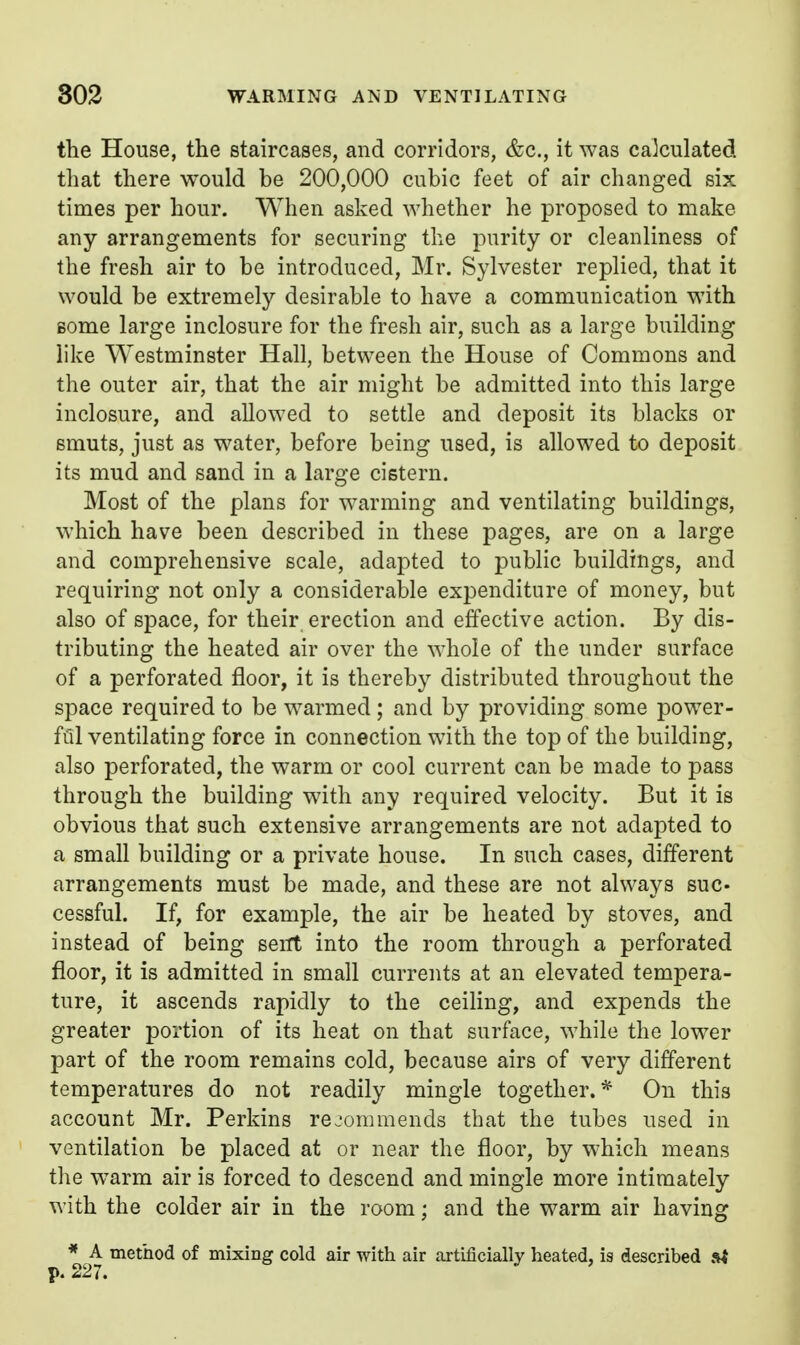 the House, the staircases, and corridors, &c., it was calculated that there would be 200,000 cubic feet of air changed six times per hour. When asked whether he proposed to make any arrangements for securing the purity or cleanliness of the fresh air to be introduced, Mr. Sylvester replied, that it would be extremely desirable to have a communication with Bome large inclosure for the fresh air, such as a large building like Westminster Hall, between the House of Commons and the outer air, that the air might be admitted into this large inclosure, and allowed to settle and deposit its blacks or smuts, just as water, before being used, is allowed to deposit its mud and sand in a large cistern. Most of the plans for warming and ventilating buildings, which have been described in these pages, are on a large and comprehensive scale, adapted to public buildings, and requiring not only a considerable expenditure of money, but also of space, for their erection and effective action. By dis- tributing the heated air over the whole of the under surface of a perforated floor, it is thereby distributed throughout the space required to be warmed ; and by providing some power- ftll ventilating force in connection with the top of the building, also perforated, the warm or cool current can be made to pass through the building with any required velocity. But it is obvious that such extensive arrangements are not adapted to a small building or a private house. In such cases, different arrangements must be made, and these are not always suc- cessful. If, for example, the air be heated by stoves, and instead of being sent into the room through a perforated floor, it is admitted in small currents at an elevated tempera- ture, it ascends rapidly to the ceiling, and expends the greater portion of its heat on that surface, while the lower part of the room remains cold, because airs of very different temperatures do not readily mingle together.* Ou this account Mr. Perkins rejommends that the tubes used in ventilation be placed at or near the floor, by which means the w^arm air is forced to descend and mingle more intimately with the colder air in the room; and the warm air having * A method of mixing cold air with air artificially heated, is described si p. 227.