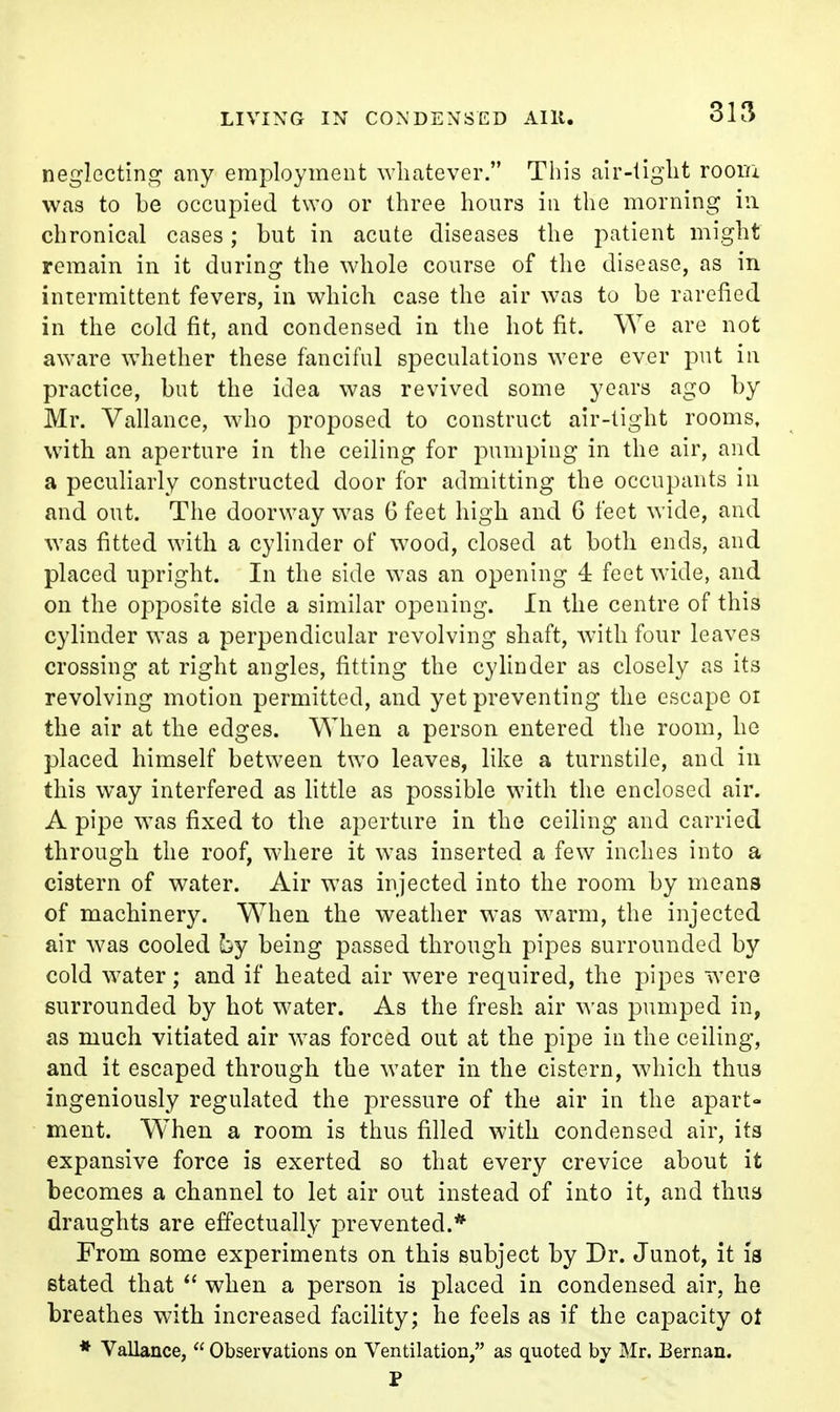 LIVING IN CONDENSED Allt. neglectini^ any employment whatever. This air-light roorii was to be occupied two or three hours in the morning in chronical cases; but in acute diseases the patient might remain in it during the whole course of the disease, as in intermittent fevers, in which case the air was to be rarefied in the cold fit, and condensed in the hot fit. We are not aware wdiether these fanciful speculations were ever put in practice, but the idea was revived some years ago by Mr. Vallance, who proposed to construct air-light rooms, with an aperture in the ceiling for pumping in the air, and a peculiarly constructed door for admitting the occupants in and out. The doorway was G feet high and 6 feet wide, and was fitted with a cylinder of wood, closed at both ends, and placed upright. In the side was an opening 4 feet wide, and on the opposite side a similar opening. In the centre of this cylinder was a perpendicular revolving shaft, with four leaves crossing at right angles, fitting the cylinder as closely as its revolving motion permitted, and yet preventing the escape oi the air at the edges. When a person entered the room, ho placed himself between two leaves, like a turnstile, and in this way interfered as little as possible with the enclosed air. A pipe was fixed to the aperture in the ceiling and carried through the roof, where it was inserted a few inches into a cistern of water. Air was injected into the room by means of machinery. When the weather was warm, the injected air was cooled by being passed through pipes surrounded by cold Avater; and if heated air were required, the pipes were surrounded by hot water. As the fresh air was pumped in, as much vitiated air was forced out at the pipe in the ceiling, and it escaped through the water in the cistern, which thus ingeniously regulated the pressure of the air in the apart- ment. When a room is thus filled with condensed air, its expansive force is exerted so that every crevice about it becomes a channel to let air out instead of into it, and thus draughts are effectually prevented.* From some experiments on this subject by Dr. Junot, it is stated that when a person is placed in condensed air, he breathes with increased facility; he feels as if the capacity ot * Vallance,  Observations on Ventilation, as quoted by Mr. Bernan. P