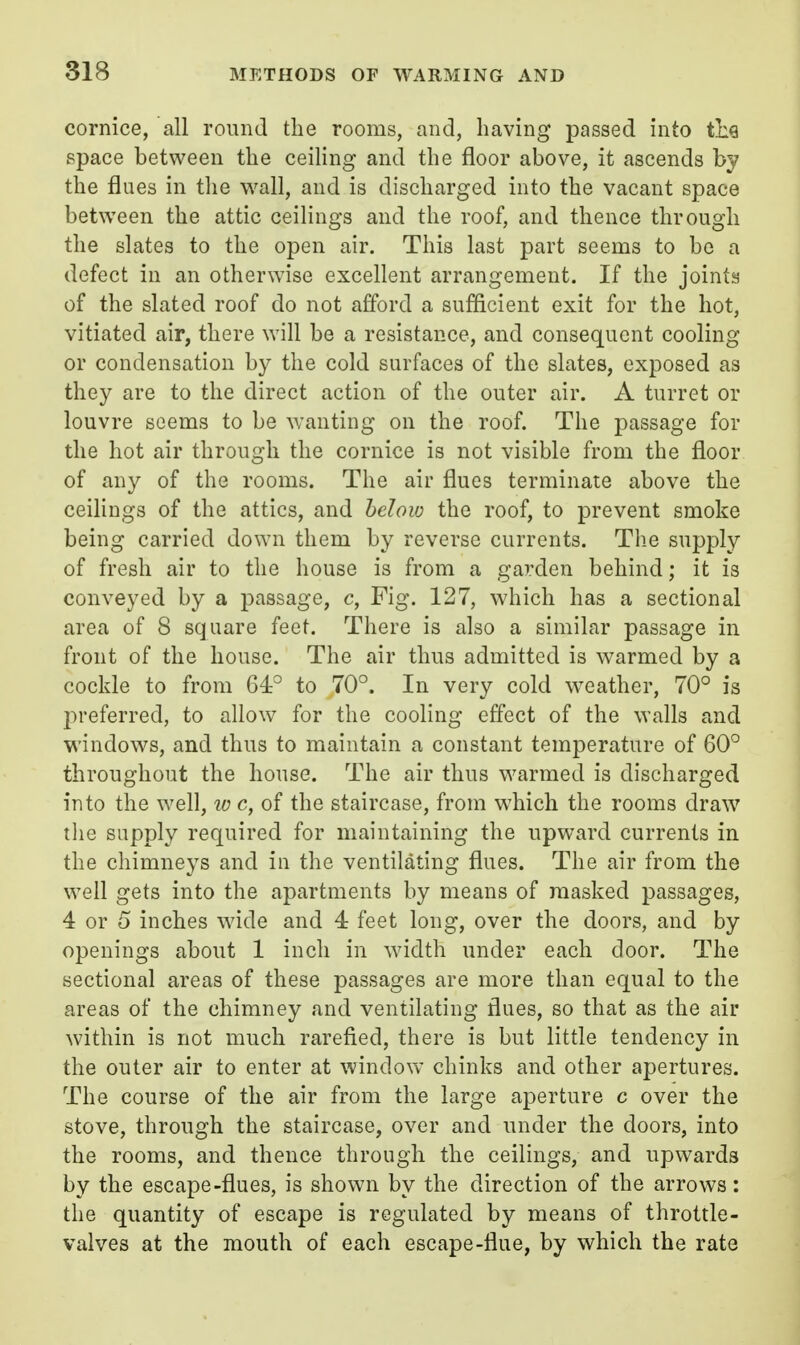 cornice, all round the rooms, and, having passed into tl:g space between the ceiling and the floor above, it ascends by the flues in the wall, and is discharged into the vacant space between the attic ceilings and the roof, and thence through the slates to the open air. This last part seems to be a defect in an otherwise excellent arrangement. If the joints of the slated roof do not afford a sufficient exit for the hot, vitiated air, there will be a resistance, and consequent cooling or condensation by the cold surfaces of the slates, exposed as they are to the direct action of the outer air. A turret or louvre seems to be wanting on the roof. The passage for the hot air through the cornice is not visible from the floor of any of the rooms. The air flues terminate above the ceilings of the attics, and heloio the roof, to prevent smoke being carried down them by reverse currents. The supply of fresh air to the house is from a garden behind; it is conveyed by a passage, c, Fig. 127, which has a sectional area of 8 square feet. There is also a similar passage in front of the house. The air thus admitted is warmed by a cockle to from 64:^ to 70°. In very cold weather, 70° is preferred, to allow for the cooling effect of the walls and windows, and thus to maintain a constant temperature of 60° throughout the house. The air thus warmed is discharged into the well, w c, of the staircase, from which the rooms draw tlie supply required for maintaining the upward currents in the chimneys and in the ventilating flues. The air from the well gets into the apartments by means of masked passages, 4 or 5 inches wide and 4 feet long, over the doors, and by openings about 1 inch in width under each door. The sectional areas of these passages are more than equal to the areas of the chimney and ventilating flues, so that as the air within is not much rarefied, there is but little tendency in the outer air to enter at window chinks and other apertures. The course of the air from the large aperture c over the stove, through the staircase, over and under the doors, into the rooms, and thence through the ceilings, and upwards by the escape-flues, is shown by the direction of the arrows: the quantity of escape is regulated by means of throttle- valves at the mouth of each escape-flue, by which the rate