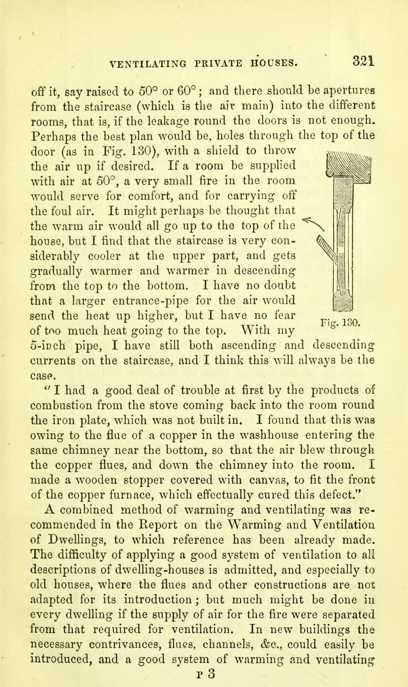 off it, say raised to 50° or 60°; and there should be apertures from the staircase (which is the air main) into the different rooms, that is, if the leakage round the doors is not enough. Perhaps the best plan would be, holes through the top of the door (as in Fig. 130), with a shield to tlirow the air up if desired. If a room be supplied with air at 50°, a very small fire in the room would serve for comfort, and for carrying off the foul air. It might perhaps be thought tliat the warm air would all go up to the top of the house, but I find that the staircase is very con- siderably cooler at the upper part, and gets gradually warmer and warmer in descending from the top to the bottom. I have no doubt that a larger entrance-pipe for the air would send the heat up higher, but I have no fear Fig. 130. of too much heat going to the top. With my 5-iDch pipe, I have still both ascending and descending currents on the staircase, and I think this will always be the case. I had a good deal of trouble at first by the products of combustion from the stove coming back into the room round the iron plate, which was not built in. I found that this was owing to the flue of a copper in the washhouse entering the same chimney near the bottom, so that the air blew through the copper flues, and down the chimney into the room. I made a wooden stopper covered with canvas, to fit the front of the copper furnace, which effectually cured this defect. A combined method of warming and ventilating was re- commended in the Report on the Warming and Ventilation of DweUings, to which reference has been already made. The difficulty of applying a good system of ventilation to all descriptions of dwelHng-houses is admitted, and especially to old houses, where the flues and other constructions are not adapted for its introduction ; but much might be done in every dwelHng if the supply of air for the fire were separated from that required for ventilation. In new buildings the necessary contrivances, flues, channels, &o., could easily be introduced, and a good system of warming and ventilating p 3