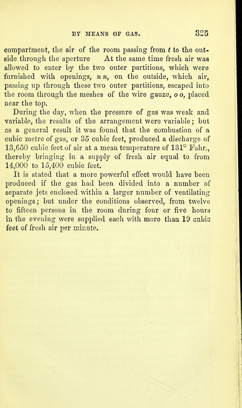 compartment, the air of the room passing from t to the out- side through the aperture At the same time fresh air was allowed to enter by the two outer partitions, which were furnished with openings, nn, on the outside, which air, passing up through these two outer partitions, escaped into the room through the meshes of the wire gauze, o o, placed near the top. During the day, when the pressure of gas was weak and variable, the results of the arrangement were variable; but as a general result it was found that the combustion of a cubic metre of gas, or 35 cubic feet, produced a discharge of 13,650 cubic feet of air at a mean temperature of 131° Fahr,, thereby bringing in a supply of fresh air equal to from 14,000 to 15,400 cubic feet. It is stated that a more powerful effect would have been produced if the gas had been divided into a number of separate jets enclosed within a larger number of ventilating openings; but under the conditions observed, from twelve to fifteen persons in the room during four or five hours in the evening were supplied each with more than 19 cubic feet of fresh air per minute.