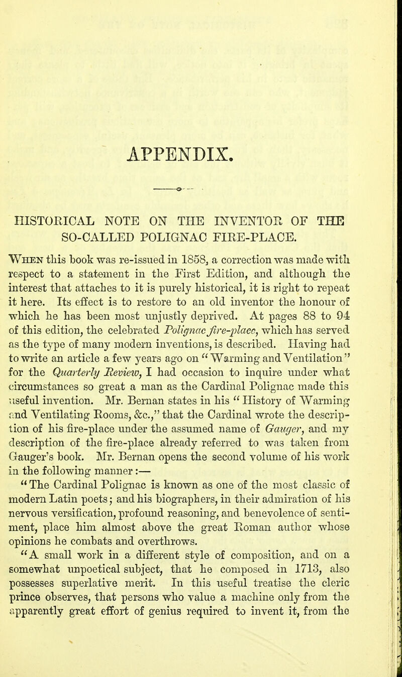 APPENDIX. HISTORICAL NOTE ON THE INVENTOE OF THE SO-CALLED POLIGNAC FIRE-PLACE. When tliis book was re-issued in 1858^ a correction was made with respect to a statement in the First Edition, and altliougli the interest tliat attaches to it is purely historical, it is right to repeat it here. Its effect is to restore to an old inventor the honour of which he has been most unjustly deprived. At pages 88 to 94 of this edition, the celebrated Tolignac Jire-placc, which has served as the type of many modern inventions, is described. Having had to write an article a few years ago on Warming and Ventilation  for the Quarterly Revieiv, I had occasion to inquire under what circumstances so great a man as the Cardinal Polignac made this useful invention. Mr. Bernan states in his  History of Warming and Ventilating Rooms, &c., that the Cardinal wrote the descrip- tion of his fire-place under the assumed name of Ganger, and my description of the fire-place already referred to was taken from Ganger's book. Mr. Bernan opens the second volume of his work in the following manner:—  The Cardinal Polignac is known as one of the most classic of modern Latin poets; and his biographers, in their admiration of his nervous versification, profoimd reasoning, and benevolence of senti- ment, place him almost above the great Roman author whose opinions he combats and overthrows. A small work in a different style of composition, and on a somewhat unpoetical subject, that he composed in 1713, also possesses superlative merit. In this useful treatise the cleric prince observes, that persons who value a machine only from the apparently great effort of genius required to invent it, from the