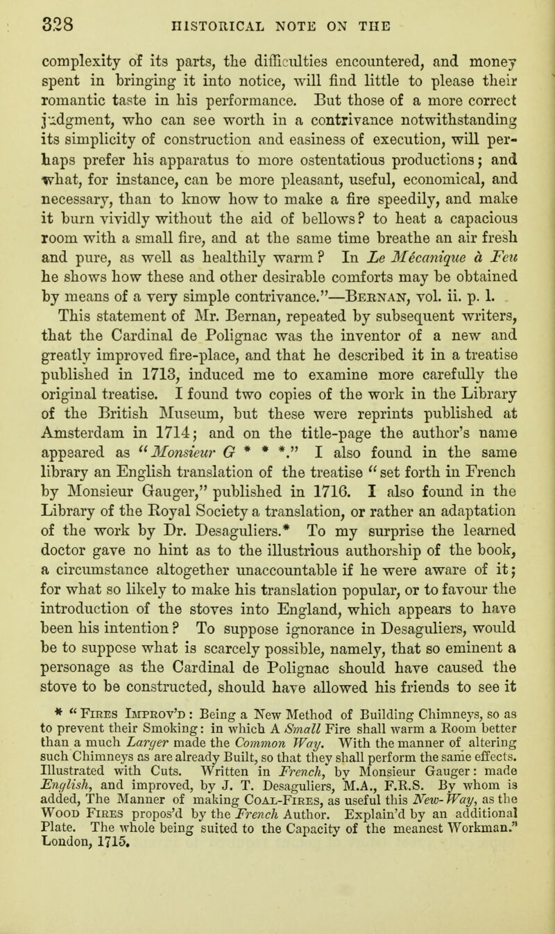complexity of its parts, the difFiciilties encountered, and money spent in bringing it into notice, will find little to please tlieir romantic taste in his performance. But those of a more correct j-j-dgment, who can see worth in a contrivance notwithstanding its simplicity of construction and easiness of execution, will per- haps prefer his apparatus to more ostentatious productions; and what, for instance, can be more pleasant, useful, economical, and necessary, than to know how to make a fire speedily, and make it burn vividly without the aid of bellows ? to heat a capacious room with a small fire, and at the same time breathe an air fresh and pure, as well as healthily warm ? In Le Mecanique a Feu he shows how these and other desirable comforts may be obtained by means of a very simple contrivance.—Bern an, vol. ii. p. 1. This statement of Mr. Bernan, repeated by subsequent writers, that the Cardinal de Polignac was the inventor of a new and greatly improved fire-place, and that he described it in a treatise published in 1713, induced me to examine more carefully the original treatise. I found two copies of the work in the Library of the British Museum, but these were reprints published at Amsterdam in 1714 j and on the title-page the author's name appeared as 3Ionsieur G * * *. I also found in the same library an English translation of the treatise  set forth in French by Monsieur Ganger, published in 1716. I also found in the Library of the Royal Society a trcinslation, or rather an adaptation of the work by Dr. Desaguliers.* To my surprise the learned doctor gave no hint as to the illustrious authorship of the book, a circumstance altogether unaccountable if he were aware of it j for what so likely to make his translation popular, or to favour the introduction of the stoves into England, which appears to have been his intention ? To suppose ignorance in Desaguliers, would be to suppose what is scarcely possible, namely, that so eminent a personage as the Cardinal de Polignac should have caused the stove to be constructed, should have allowed his friends to see it *  Fires Ijiprov'd : Being a New Method of Building Chimneys, so as to prevent their Smoldng: in which A Small Fire shall warm a Room better than a much Larger made the Common Way. With the manner of altering such Chimneys as are already Built, so that they shall perform the sarde effects. Illustrated with Cuts. Written in French, by Monsieur Ganger: made English, and improved, by J. T. Desaguliers, M.A., F.R.S. By whom is added. The Manner of making Coal-Fires, as useful this New- Way, as the Wood Fires propos'd by the French Author. Explain'd by an additional Plate. The whole being suited to the Capacity of the meanest Workman.'* London, 1715,