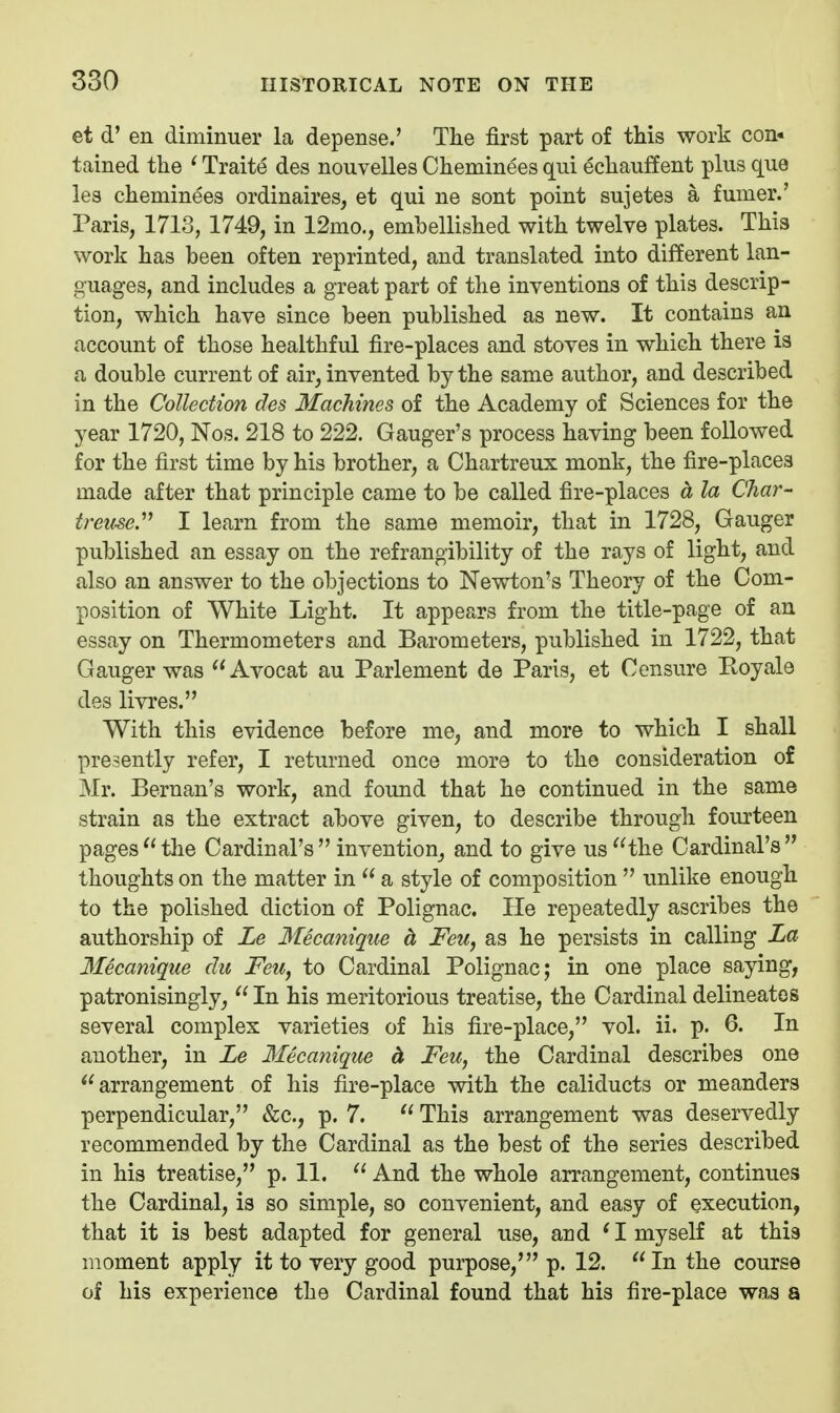 et d' en diminuer la depense.' The first part of this work con- tained the ^ Traite des nouvelles Cheminees qui echauffent plus que lea cheminees ordinaires, et qui ne sont point sujetes a fumer.' Paris, 1713, 1749, in 12mo., embellished with twelve plates. This work has been often reprinted, and translated into different lan- guages, and includes a great part of the inventions of this descrip- tion, which have since been published as new. It contains an account of those healthful fire-places and stoves in which there is a double current of air, invented by the same author, and described in the Collection des Machines of the Academy of Sciences for the year 1720, Nos. 218 to 222. Ganger's process having been followed for the first time by his brother, a Chartreux monk, the fire-places made after that principle came to be called fire-places d, la Char- treifse. I learn from the same memoir, that in 1728, Ganger published an essay on the refrangibility of the rays of light, and also an answer to the objections to Newton's Theory of the Com- position of White Light. It appears from the title-page of an essay on Thermometers and Barometers, published in 1722, that Ganger was Avocat au Parlement de Paris, et Censure Ptoyale des livres. With this evidence before me, and more to which I shall presently refer, I returned once more to the consideration of Mr. Bernan's work, and found that he continued in the same strain as the extract above given, to describe through fourteen pages the Cardinal's invention, and to give us the Cardinal's thoughts on the matter in  a style of composition  unlike enough to the polished diction of Polignac. He repeatedly ascribes the authorship of Le 3fecanique d Feu, as he persists in calling La Mecanique du Feu, to Cardinal Polignac; in one place saying, patronisingly, In his meritorious treatise, the Cardinal delineates several complex varieties of his fire-place, vol. ii. p. 6. In another, in Le Mecanique d, Feu, the Cardinal describes one arrangement of his fire-place with the caliducts or meanders perpendicular, &c., p. 7.  This arrangement was deservedly recommended by the Cardinal as the best of the series described in his treatise, p. 11.  And the whole arrangement, continues the Cardinal, is so simple, so convenient, and easy of execution, that it is best adapted for general use, and * I myself at this moment apply it to very good purpose,' p. 12. In the course of his experience the Cardinal found that his fire-place was a