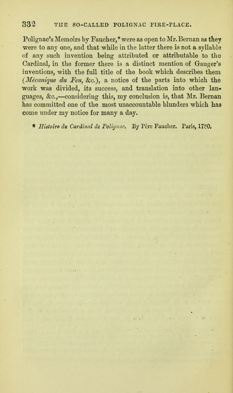 Polignac's Memoirs by Faucher,* were as open to Mr. Bernan as they were to any one, and that while in the latter there is not a syllablo of any such invention being attributed or attributable to the Cardinal, in the former there is a distinct mention of Ganger's inventions, with the full title of the book which describes them (Mecanique du Feu, &c.), a notice of the parts into which the work was divided, its success, and translation into other lan- guages, (fee,—considering this, my conclusion is, that Mr. Bernan has committed one of the most unaccountable blunders which has come under my notice for many a day. * Ilutoirfi du Cardinal de FoUgnuc. By Pere Faucher. Paris, 1760.