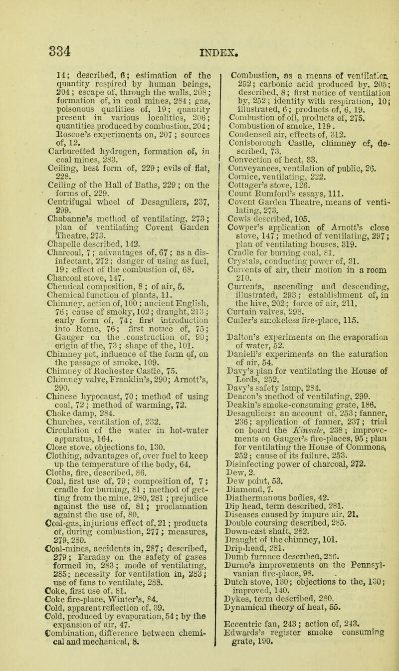 834 14; describecl, 6; estimation of the quantity respired by human beings, 204; escape of, through the walls, 208; formation of, in coal mines, 284; gas, poisonous qualities of, 19; quantity present in various localities, 206; quantities produced by combustion, 204; Eoscoe's experiments on, 207 ; sources of, 12. Carburetted hydrogen, formation of, in coal mines, 283. Ceiling, best form of, 229 ; evils of flat, 228. Ceiling of the Hall of Baths, 229 ; on the forms of, 229. Centrifugal wheel of Desaguliers, 237, 299. Chabanne's method of ventilating, 273; plan of ventilating Covent Garden Theatre, 273. Chapelle described, 142. Charcoal, 7; advantages of, G7; as a dis- infectant, 272; danger of using as fuel, 19; effect of the combustion of, 68. Charcoal stove, 147. Chemical composition, 8 ; of air, 5. Chemical function of plants, 11. Chimney, action of, 100 ; ancient English, 76 ; cause of smoky, 102; chaught, 213 ; early form of, 74; first -introduction into Eome, 76; first notice of, 7.3; Ganger on the .construction of, 90; origin of the, 73 ; shape of the, 101. Chimney pot, influence of the form of, on the passage of smoke, 109. Chimney of Kochester Castle, 75. Chimney valve,Franldm's, 290; Amott's, 290. Chinese hypocaust, 70; method of using coal, 72 ; method of warming, 72. Choke damp, 284. Chm'ches, ventilation of, 232. Circulation of the water in hot-water apparatus, 164. Close stove, objections to, 130. Clothing, advantages of, over fuel to keep up the temperature of the body, 64. Cloths, fire, described, 86. Coal, first use of, 79; composition of, 7 ; cradle for burning, 81 ; method of get- ting from the mine, 280,281 ; prejudice against the use of, 81; proclamation against the use of, 80. Coal-gas, injmious effect of, 21; products of, during combustion, 277 ; measures, 279,280. Coal-mines, accidents in, 287; described, 279; Faraday on the safety of gases formed in, 283; mode of ventilating, 285; necessity for ventilation in, 283; use of fans to ventilate, 288. Coke, first use of, 81, Coke fixe-place, Winter's, 84. Cold, apparent reflection of, 39. Cold, produced by evaporation, 54; by the expansion of air, 47. Combination, difference between chemi- cal and mechanical, 8. Combustion, as a means of vcnfilatlcE. 252; carbonic acid produced by, 205; described, 8; first notice of ventilation by, 252; identity with respiration, 10; illustraled, 6; products of, 6, 19. Combustion of oil, products of, 275. Combustion of smoke, 119. Condensed air, effects of, 312. Conisborough Castle, chimney cf, do- scribed, 73. Convection of heat, 33. Conveyances, ventilation of public, 26. Cornice, ventilating, 222. Cottager's stove, 126. Count Eumford's essaj'S, 111. Covent Garden Theatre, means of venti- lating, 273. Cowls described, 105. Cowper's application of Arnott's close stove, 147 ; method of ventilating, 297; plan of ventilating houses, 319. Cradle for bui-ning coal, 81. Crystals, conducting power of, 31. Cu) 1 ents of air, then* motion in a room 210. Currents, ascending and descending, illustrated, 293 ; establishment of, in the hive, 202; force of air, 211. Curtain valves, 298. Cutler's smokeless fire-place, 115. Dalton's experiments on the evaporation of water, 52. DanieU's experiments on the saturation of air, 54. Davy's plan for ventilating the House of Lords, 252. Dav\''s safety lamp, 284. Deacon's method of ventilating, 299. Deakin's smoke-consuming grate, 186. DesaguUexs: an account of, 253; fanner, 236; application of fanner, 237; trial on board the Kinsale, 238; improve- ments on Ganger's fire-places, 95 ; plan for ventilating the House of Commons, 252; cause of its failure, 253. Disinfecting power of charcoal, 272. Dew, 2. Dew point, 53. Diamond, 7. Diathermanous bodies, 42. Dip head, term described, 281. Diseases caused by impure air, 21. Double coursing described, 285. Down-cast shaft, 282. Draught of the chimney, 101. Drip-head, 281. Dumb furnace descnbea, 2S6. Dm-no's improvements on the Pennsyl- vanian fire-place, 98. Dutch stove, 130; objections to tlie, 130; improved, 140. D3'kes, term described, 280. Dynamical theory of heat, 55. Eccentric fan, 243 ; action of, 243. Edwards's register emoke consuming gi-ate, 190.