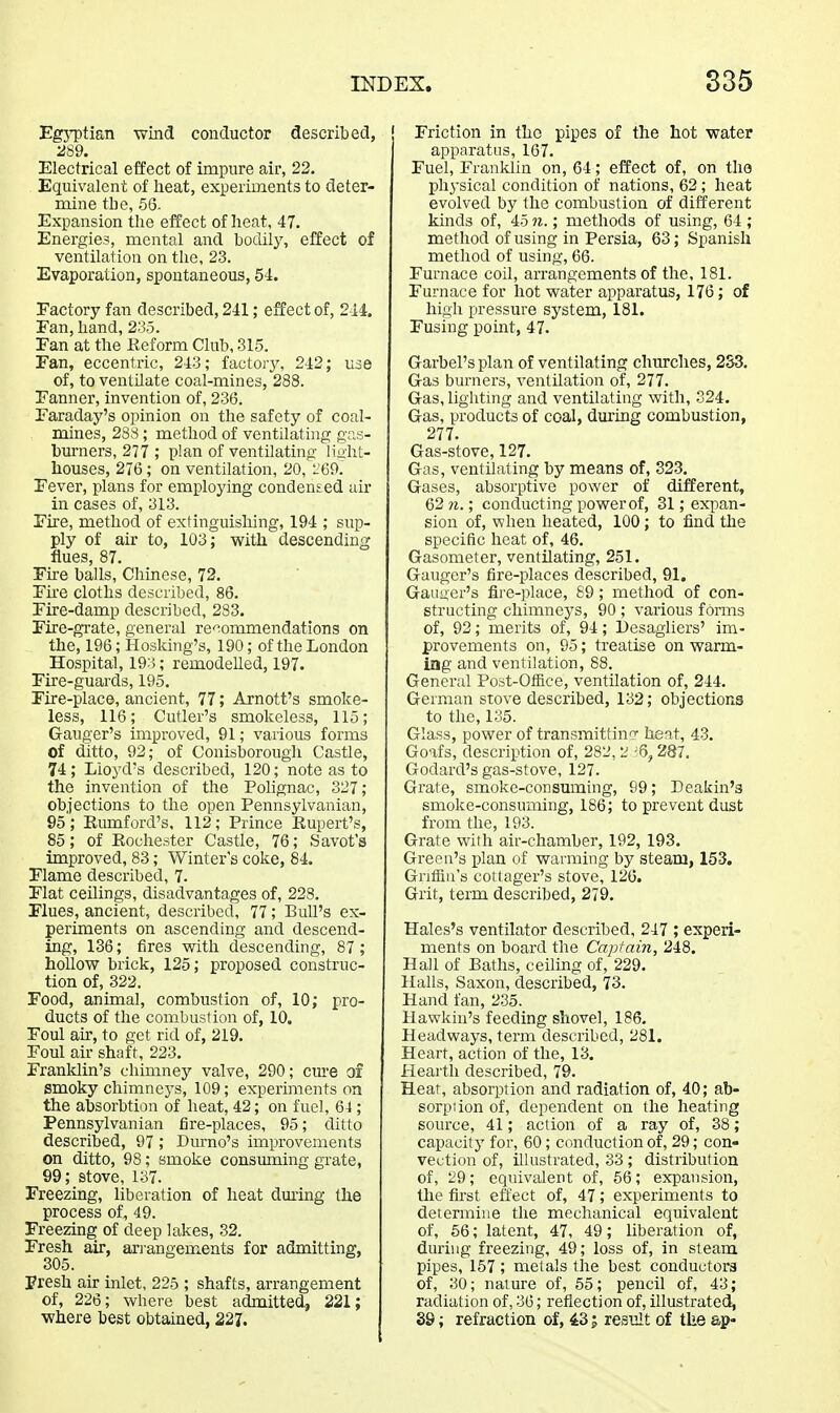 EgjT)tian wind conductor described, 2S9. Electrical effect of impure air, 22, Equivalent of heat, experiments to deter- mine the, 56. Expansion the effect of heat, 47. Energies, mental and hodily, effect of ventilation on the, 23. Evaporation, spontaneous, 54. Factory fan described, 241; effect of, 244. Fan, hand, 235. Fan at the Eeform Club, 315. Fan, eccentric, 243; factory, 242; use of, to ventilate coal-mines, 288. Fanner, invention of, 236. Faraday's opinion on the safety of coal- mines, 288 ; method of ventilating gas- burners, 277 ; plan of ventilating light- houses, 276; on ventilation, 20, L'69.' Fever, plans for employing condensed air in cases of, 313. Fire, method of extinguishing, 194 ; sup- ply of air to, 103; with descending flues, 87. Fke balls, Chmese, 72. Fu-e cloths described, 86. Fire-damp described, 2S3. Fire-grate, general re'^ommendations on the, 196; Hosking's, 190; of the London Hospital, 193; remodelled, 197. Fire-guards, 195. Fu-e-place, ancient, 77; Arnott's smoke- less, 116; Cutler's smokeless, 115; Ganger's improved, 91; various forms of ditto, 92; of Conisborough Castle, 74; Lloyd's described, 120; note as to the invention of the Pohgnac, 327; objections to the open Pennsylvanian, 95; Eumford's, 112; Prince Rupert's, 85; of Rochester Castle, 76; Savot's improved, 83; Winter's coke, 84. Flame described, 7. Flat ceilings, disadvantages of, 228. Flues, ancient, described, 77; Bull's ex- periments on ascending and descend- ing, 136; fires with descending, 87 ; hollow brick, 125; proposed construc- tion of, 322. Food, animal, combustion of, 10; pro- ducts of the combustion of, 10. Foul air, to get rid of, 219. Foul air shaft, 223. Franklin's chimney valve, 290; cnre of smoky chimneys, 109; experiments on the absorbtion of heat, 42; on fuel, 64; Pennsylvanian fire-places, 95; ditto described, 97 ; Durno's improvements on ditto, 98; smoke consuming grate, 99; stove, 137. Freezing, liberation of heat during the process of, 49. Freezing of deep lakes, 32. Fresh air, arj-angements for admitting, 305. presh air inlet, 225 ; shafts, arrangement of, 226; where best admitted^ 221; where best obtained, 227. Friction in the pipes of the hot water apparatus, 167. Fuel, Franklin on, 64; effect of, on the phj-sical condition of nations, 62 ; heat evolved by the combustion of different kinds of, 45 7i.; methods of using, 64 ; method of using in Persia, 63; Spanish method of using, 66. Furnace coil, arrangements of the, 181. Furnace for hot water apparatus, 176; of high pressure system, 181. Fusiug pomt, 47. Garbel'splan of ventilating churches, 2S3. Gas burners, ventilation of, 277. Gas, lighting and ventilating with, 324. Gas, products of coal, during combustion, 277. Gas-stove, 127. Gas, ventilating by means of, 323. Gases, absorptive power of different, 62 n.; conducting power of, 31; expan- sion of, when heated, 100; to find the specific heat of, 46. Gasometer, ventilating, 251. Ganger's fire-places described, 91. Gauuer's fire-place, 89; method of con- structing chimneys, 90 ; various forms of, 92; merits of, 94; l)esagliers' im- provements on, 95; treatise on warm- ing and ventilation, 88. General Post-Office, ventilation of, 244. German stove described, 132; objections to the, 135. Glass, power of transmitting heat, 43. Goafs, description of, 282,2,^6,287. Godard's gas-stove, 127. Grate, smoke-consuming, 99; Deakin's smoke-consuming, 186; to prevent dust from the, 193. Grate with air-chamber, 192, 193. Green's plan of warming by steam, 153. Gntiin's cottager's stove, 126. Grit, term described, 279. Hales's ventilator described, 247 ; experi- ments on board the Captain, 248. Hall of Baths, ceiling of, 229. Halls, Saxon, described, 73. Hand fan, 235. Hawkin's feeding shovel, 186. Headways, term described, 281. Heart, action of the, 13. Hearth described, 79. Heat, absorption and radiation of, 40; ab- sorption of, dependent on the heating source, 41; action of a ray of, 38; capacity for, 60; conduction of, 29; con- vection of, illustrated, 33 ; distribution of, 29; equivalent of, 56; expansion, the tu'st effect of, 47; experiments to determine the mechanical equivalent of, 66; latent, 47, 49; liberation of, during freezing, 49; loss of, in steam pipes, 157 ; metals the best conductors of, 30; nature of, 55; pencil of, 43; radiation of, 36; reflection of, illustrated, 39; refraction of, 43; resiilt of the ap