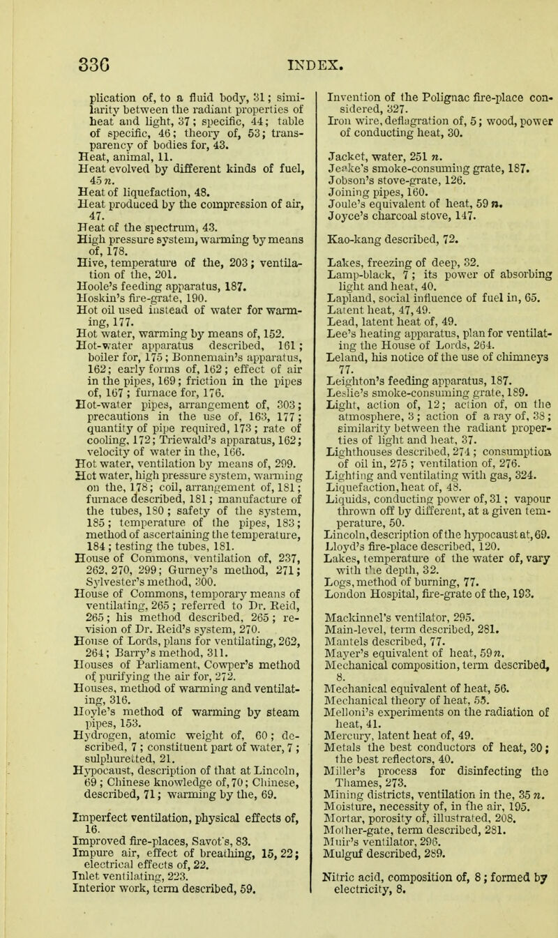 plication of, to a fluid body, 31; simi- larity between the radiant properties of heat and light, '37 ; specific, 44; table of specific, 4(5; theory of, 63; trans- parency of bodies for, 43. Heat, animal, 11. Heat evolved by different kinds of fuel, 45 n. Heat of liquefaction, 48. Heat produced by the compression of air, 47. Heat of the spectrum, 43. High pressure svstem, warming by means of, 178. Hive, temperature of the, 203; ventila- tion of the, 201. Hoole's feeding apparatus, 187. Hoskin's fire-gra1e, 190. Hot oil used instead of water for warm- ing, 177. Hot water, warming by means of, 152. Hot-water apparatus described, 161; boiler for, 175; Bonnemain's apparatus, 162; early forms of, 162; effect of air in the pipes, 169; friction in the pipes of, 167 ; furnace for, 176. Eot-waier pipes, arrangement of, 303; precautions in the use of, 163, 177 ; quantity of pipe required, 173 ; rate of cooling. 172; Triewald's apparatus, 162; velocity of water in the, 166. Hot water, ventilation by means of, 299. Hot water, high pressm-e system, warming on the, 178; coil, arrangement of, 181; furnace described, 181; manufacture of the tubes, ISO ; safety of the system, 185; temperature of the pipes, 183; method of ascertaining tlie temperature, 184 ; testing the tubes, 181. House of Commons, ventilation of, 237, 262,270, 299; Gumej^'s method, 271; Sj^vester's method, 300. House of Commons, temporary means of ventilating. 265 ; referred to Dr. Reid, 265; his method described, 265; re- vision of Dr. Eeid's sj^stem, 270. House of Lords, plans for ventilating, 262, 264; Barry's method, 311. Houses of Parliament, Cowper's method of purifying the air for, 272. Houses, method of warming and ventilat- ing, 316. Hoyle's metliod of warming by steam pipes, 153. Hydi-ogcn, atomic weight of, 60; de- scribed, 7 ; constituent part of water, 7 ; sulphuretted, 21. Hypocaust, description of that at Lincoln, 69; Chinese knowledge of, 70; Chinese, described, 71; warming by the, 69. Imperfect ventilation, physical effects of, 16. Improved fke-places, Savofs, 83. Impm-e air, effect of breathing, 15, 22; electrical effects of, 22. Inlet ventilating, 223. Interior work, term described, 59. Invention of the Polignac fire-place con- sidered, 327. Iron wire, deflagration of, 5; wood, power of conducting heat, 30. Jacket, water, 251 n. Jepke's smoke-consuming grate, 187. Jobson's stove-grate, 126. Joining pipes, 160. Joule's equivalent of heat, 59 n« Joyce's charcoal stove, 147. Kao-kang described, 72. Lakes, freezing of deep, 32. Lamp-black, 7; its power of absorbing light and heat, 40. Lapland, social influence of fuel in, 65. Latent heat, 47,49. Lead, latent heat of, 49. Lee's heating apparatus, plan for ventilat- ing the House of Lords, 264. Leland, his notice of the use of chimneys 77. Leighton's feeding apparatus, 187. Leslie's smoke-consuming grate, 189. Light, action of, 12; action of, on the atmosphere, 3 ; action of a ray of, 88 ; eimilaritj' between the radiant proper- ties of light and heat, 37. Lighthouses described, 274 ; consumptioa of oil in, 275 ; ventilation of, 276. Lighting and ventilating with gas, 324. Liquefaction, heat of, 48. Liquids, conducting power of, 31; vapour thrown off by different, at a given tem- perature, 50. Lincoln, description of the hypocaust at, 69. Lloyd's fire-place described, 120. Lakes, temperature of the water of, vary with f :e depth, 32. Logs, method of burning, 77. London Hospital, fu-e-grate of the, 103. Mackinnel's ventilator, 295. Main-level, term described, 281. Mantels described, 77. Mayer's equivalent of heat, 59n. Mechanical composition, term described, 8. INTechanical equivalent of heat, 56. INIechanical theory of heat, 6-5. MeUoni's experiments on the radiation of heat, 41. Mei'cury, latent heat of, 49. Metals the best conductors of heat, 30; the best reflectors, 40. Miller's process for disinfecting the Tliames, 273. Mining districts, ventilation in the, 35 n. Moisture, necessity of, in the air, 195. Mortar, porosity of, illustrated, 208. Moiher-gate, term described, 281. IMuir's ventilator, 296. Mulguf described, 289. Nitric acid, composition of, 8; formed hy electricity, 8.