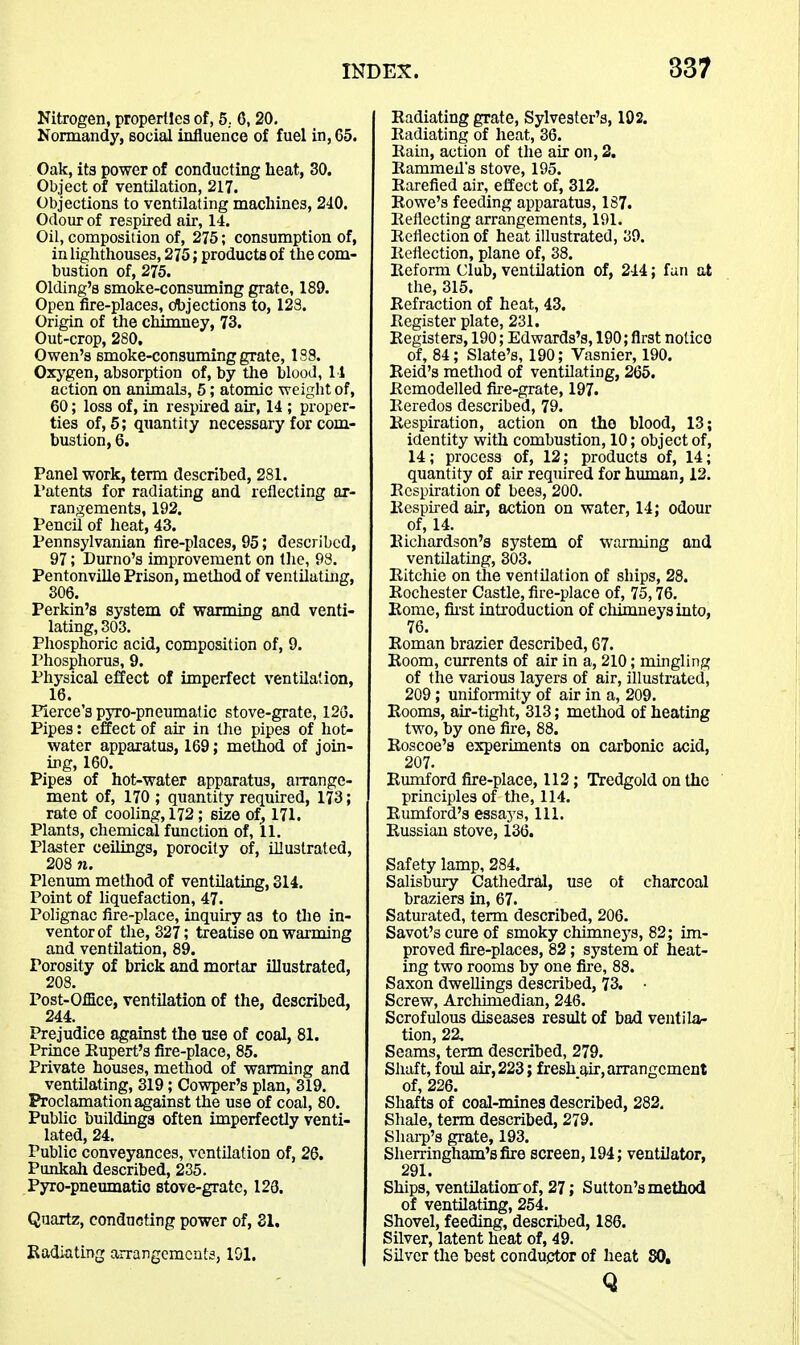 Nitrogen, properties of, 5.. 6,20. Normandy, social intluence of fuel in, 65. Oak, its power of conducting heat, 30. Object of ventilation, 217. Objections to ventilating machines, 240. Odour of respired air, 14. Oil, composition of, 275; consumption of, in lighthouses, 275; products of the com- bustion of, 275. Olding's smoke-consuming grate, 189. Open fire-places, cfljjections to, 123. Origin of the chimney, 73. Out-crop, 280, Owen's smoke-consuming grate, 1S9. Oxj^gen, absorption of, by the blood, 11 action on animals, 5; atomic weight of, 60; loss of, in respired air, 14 ; proper- ties of, 5; quantity necessary for com- bustion, 6. Panel work, term described, 281. Patents for radiating and reflecting ar- rangements, 192. Pencil of heat, 43. Pennsylvanian fire-places, 95; described, 97; Durno's improvement on the, 98. Pentonville Prison, method of ventilating, 306. Perkin's system of wanning and venti- lating, 303. Phosphoric acid, composition of, 9. Phosphorus, 9. Physical effect of imperfect ventilation, 16. Pierce's pjro-pneumatic stove-grate, 12G. Pipes: effect of air in the pipes of hot- water apparatus, 169; method of join- ing, 160. Pipes of hot-water apparatus, airange- ment of, 170 ; quantity required, 173; rate of cooling, 172; size of_, 171. Plants, chemical function of, 11. Plaster ceilings, porocity of, Uluslrated, 208 71. Plenum method of ventilatmg, 314. Point of liquefaction, 47. Polignac fire-place, inquiry as to the in- ventor of the, 327; treatise on warming and ventilation, 89. Porosity of brick and mortar illustrated, 208. Post-Office, ventilation of the, described, 244. Prejudice against the use of coal, 81. Prince Rupert's fire-place, 85. Private houses, method of warming and ventilating, 319; Cowper's plan, 319. Proclamation against the use of coal, 80. Public buildinga often imperfectly venti- lated, 24. Public conveyances, ventilation of, 26. Punkali described, 235. Pyro-pneumatio stove-grate, 123. Quartz, conducting power of, SI. Radiating arrangements, 191. Radiating grate, Sylvester's, 192. Radiating of heat, 36. Rain, action of the air on, 2. Rammed's stove, 195. Rarefied air, effect of, 312. Rowe's feeding apparatus, 187. Reflecting arrangements, 191. Reflection of heat illustrated, 39. Reflection, plane of, 38. Reform Club, ventilation of, 244; fan at the, 315. Refraction of heat, 43. Register plate, 231. Registers, 190; Edwards's, 190; first notice of, 84; Slate's, 190; Vasnier, 190. Reid's method of ventilating, 265. Remodelled fire-grate, 197. Reredos described, 79. Respiration, action on the blood, 13; identity with combustion, 10; object of, 14; process of, 12; products of, 14; quantity of air required for human, 12. Respiration of bees, 200. Respired air, action on water, 14; odour of, 14. Richardson's system of warming and ventUating, 303. Ritchie on the ventilation of ships, 28. Rochester Castle, fire-place of, 75,76. Rome, fii-st introduction of cliimneysinto, 76. Roman brazier described, 67. Room, currents of air in a, 210; mingling of the various layers of air, illustrated, 209; uniformity of air in a, 209. Rooms, air-tight, 313; method of heating two, by one fire, 88. Roscoe's experiments on carbonic acid, 207. Rumford fijre-place, 112; Tredgold on the principles of the, 114. Rumford's essays, 111. Russian stove, 136. Safety lamp, 284. Salisbury Cathedral, use ot charcoal braziers in, 67. Saturated, term described, 206. Savot's cure of smoky chimnej^s, 82; im- proved fire-places, 82; system of heat- ing two rooms by one fire, 88. Saxon dwellings described, 73. Screw, Archimedian, 246. Scrofulous diseases result of bad ventila- tion, 22, Seams, term described, 279. Shaft, foul air, 223; fresh air, arrangement of, 226. Shafts of coal-mines described, 282, Shale, term described, 279. Shai-p's grate, 193. Sherringham'sfitre screen, 194; ventilator, 291. Ships, ventilationof, 27; Sutton's method of ventilating, 254. Shovel, feeding, described, 186. Silver, latent heat of, 49. Silver the best conductor of heat 80, Q