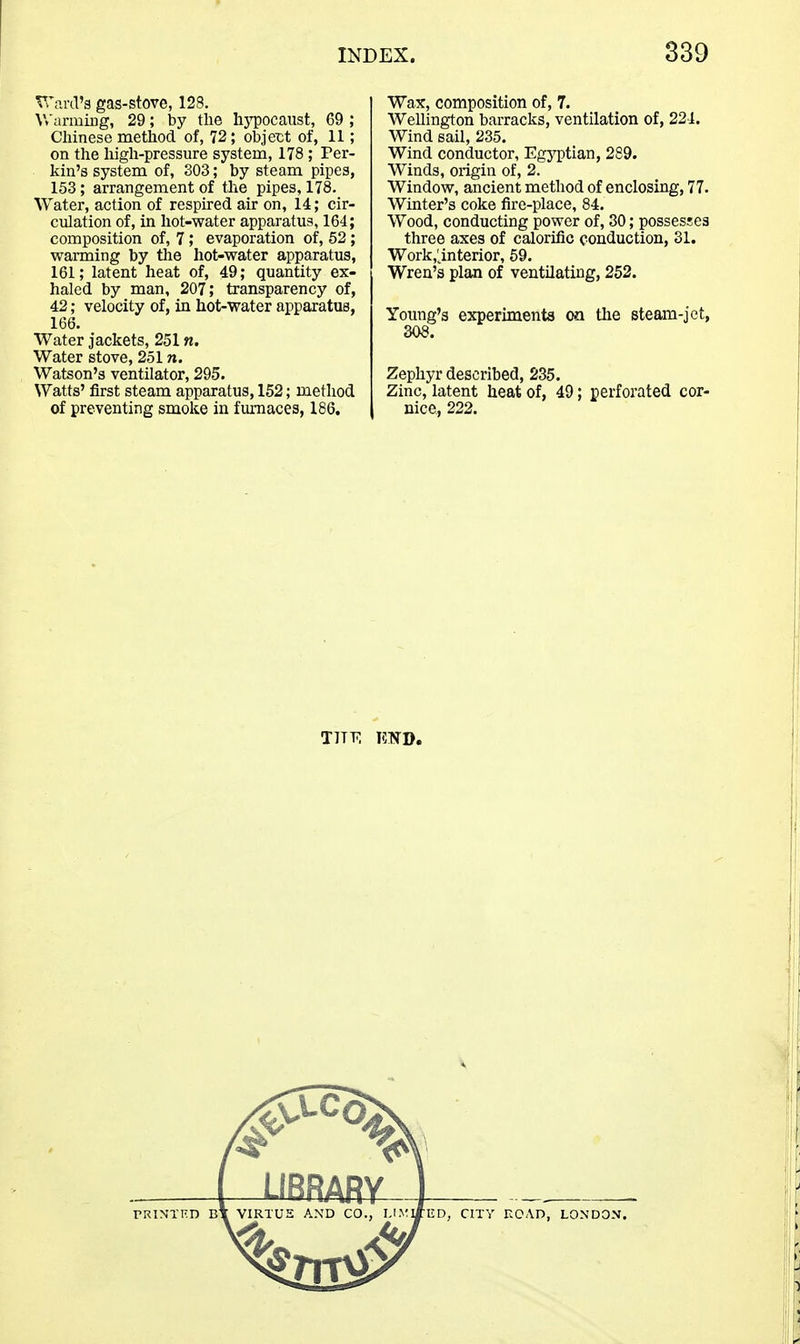 VrariT'g gas-stove, 128. Wamiiug, 29; by the hj^pocaust, 69 ; Chinese method of, 72; objex;t of, 11; on the high-pressure system, 178 ; Per- kin's system of, 303; by steam pipes, 153; arrangement of the pipes, 178. Water, action of respired air on, 14; cir- culation of, in hot-water apparatus, 164; composition of, 7; evaporation of, 52 ; warming by the hot-water apparatus, 161; latent heat of, 49; quantity ex- haled by man, 207; transparency of, 42; velocity of, in hot-water apparatus, 166. Water jackets, 251 n. Water stove, 251 n. Watson's ventilator, 295. Watts' first steam apparatus, 152; method of preventing smoke in furnaces, 186. Wax, composition of, 7. Wellington barracks, ventilation of, 224. Wind sail, 235. Wind conductor, EgjTptian, 289. Winds, origin of, 2. Window, ancient method of enclosing, 77. Winter's coke fire-place, 84. Wood, conducting power of, 30; possesses three axes of calorific conduction, 31. Work,'^interior, 69. Wren's plaa of ventilating, 252. Young's experiments <m the steam-jet, 308. Zephyr described, 235. Zinc, latent heat of, 49; perforated cor- nice, 222.